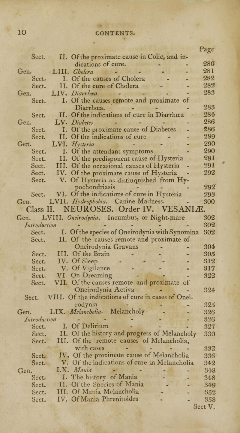 Page Sect. II. Of the proximate cause in Colic, and in- dications of cure. - - 280 Gen. LIII. Cholera - - - - 281 Sect. I. Of the causes of Cholera - - 282 Sect. II. Of the cure of Cholera - - 282 Gen. LIV. Diarrhea ... 283 Sect. I. Of the causes remote and proximate of Diarrhcea. - - - 283 Sect. II. Of the indications of cure in Diarrhcea 284 Gen. LV. Diabetes - - - - 286 Sect. I. Of the proximate cause of Diabetes - 286 Sect. II. Of the indications of cure - - 289 Gen. LVI. Hysteria - - - 290 Sect. I. Of the attendant symptoms - 290 Sect. II. Of the predisponent cause of Hysteria 291 Sect. III. Of the occasional causes of Hysteria - 291 Sect. IV. Of the proximate cause of Hysteria - 292 Sect. V. Of Hysteria as distiuquished from Hy- pochondriasis - - - 292 Sect. VI. Of the indications of cure in Hysteria 293 Gen. LVII. Hydrophobia. Canine Madness. - 300 Class II. NEUROSES. Order IV. VESANIiE. Gen. LVIII. Oneirodynia. Incumbus, or Night-mare 302 Introduction - 302 I. Of the species of OneirodyniawithSynomina 302 Of the causes remote and proximate of Oneirodynia Gravans - - 304? Of the Brain - - - 305 Of Sleep - - • - 312 Of Vigilance - - - 317 On Dreaming - 322 VII. Of the causes remote and proximate of Oneirodynia Activa - - 324 Of the indications of cure in cases of Onei- rodynia - - 325 Melancholia. Melancholy - - 326 326 Of Delirium - - - 327 Of the history and progress of Melancholy 330 Of the remote causes of Melancholia, with cases - ... 332 Of the proximate cause of Melancholia 336 Of the indications of cure in Melancholia 342 Mania - - - - 348 I. The history of Mania - - 34.8 Of che Species of Mania . - 349 Of Mania Melancholia - - 352 Of Mania Phrenitoides - - 3.58 Sect V. Sect. I. Sect. II. Sect. III. Sect. IV. Sect. V. Sect. VI Sect. VII. Sect. VIII. < Gen. LIX. Introduction Sect. I. Sect. II. Sect. III. Sect. IV. Sect. V. Gen. LX. Sect. I. Sect. II. Sect. III. Sect. IV.