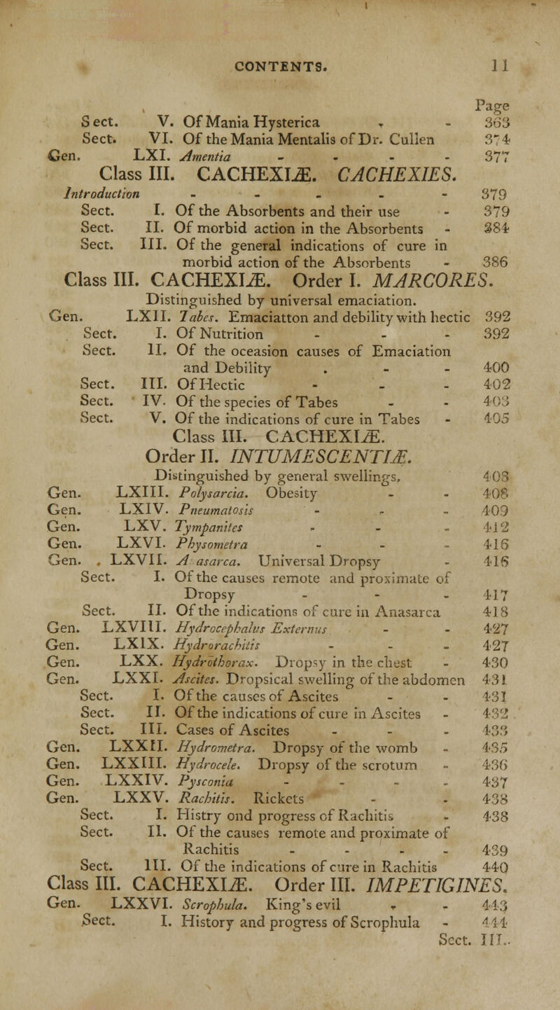 Sect. II. Sect. III. CONTENTS. 11 Page Sect. V. Of Mania Hysterica T - 363 Sect. VI. Of the Mania Mentalis of Dr. Cullen 374 Gen. LXI. Amentia - 377 Class III. CACHEXIAS. CACHEXIES. Introduction .... - 379 Of morbid action in the Absorbents - 384 Of the general indications of cure in morbid action of the Absorbents - 386 Class III. CACHEXIAS. Order I. MARCORES. Distinguished by universal emaciation. Gen. LXII. Tabes. Emaciatton and debility with hectic 392 Sect. I. Of Nutrition - - 392 Sect. II. Of the oceasion causes of Emaciation and Debility . - - 400 Sect. III. Of Hectic - - - 402 Sect. IV. Of the species of Tabes - - 403 Sect. V. Of the indications of cure in Tabes - 405 Class III. CACHEXIA. Order II. INTUMESCENTM. Distinguished by general swellings. 403 Gen. LXIII. Polysarcia. Obesity - - 408 Gen. LXIV. Pneumatosis - - - 40.9 Gen. LXV. Tympanites - - - 412 Gen. LXVI. Physometra - - - 416 Gen. . LXVII. A asarca. Universal Dropsy - 416 Sect. I. Of the causes remote and proximate of Dropsy - - 417 Sect. II. Of the indications of cure in Anasarca 418 Gen. LXVII I. Hydrocephalus Externus - - 427 Gen. LX1X. Hydrorachitis ... 427 Gen. LXX. Hydrothorax. Dropsy in the chest - 430 Gen. LXXI. Ascites. Dropsical swelling of the abdomen 431 Sect. I. Of the causes of Ascites - - 431 Sect. II. Of the indications of cure in Ascites Sect. III. Cases of Ascites - - - *33 Gen. LXXII. Hydrometra. Dropsy of the womb - 435 Gen. LXXIII. Hydrocele. Dropsy of the scrotum - 436 Gen. LXXIV. Pysconia - ~ - 437 Gen. LXXV. Rachitis. Rickets - - 438 Sect. I. Histry ond progress of Rachitic - 438 Sect. II. Of the causes remote and proximate of Rachitis .... 439 Sect. HI. Of the indications of cure in Rachitis 440 Class III. CACHEXIA. Order III. IMPETIGINES. Gen. LXXVI. Scrophula. King's evil * - 413 Sect. I. History and progress of Scrophula - 444 Sect. IF .