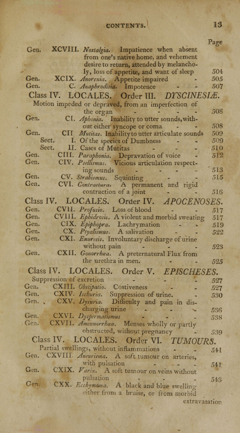 Page Gen. XCVIII. Nostalgia. Impatience when absent from one's native home, and vehement desire to return, attended by melancho- ly, loss of appetite, and want of sleep 504 Gen. XCIX. Anorexia. Appetite impaired - 505 Gen. C. Anaphrodisia. Impotence - - 507 Class IV. LOCALES. Order III. DTSCINESIjE. Motion impeded or depraved, from an imperfection of the organ - ... 508 Gen. CI. Aphonia. Inability to utter sounds,with- out either syncope or coma - - 508 Gen. CII Mutitas. Inabilityto utter articulate sounds 509 Sect. I. Of the species of Dumbness - - 509 Sect. II. Cases of Mutitas - 510 Gen. CIII. Paraphonia. Depravation of voice - 512 Gen. CIV. Psellismus. Vicious articulation respect- ing sounds - - - •• 513 Gen. CV. Strabismus. Squinting - - 515 Gen. CVI. Contractura. A permanent and rigid contraction of a joint - - 516 Class IV. LOCALES. Order IV. AP0CEN0SES. Gen. CV1I. Profusio. Loss of blood - - 517 Gen. CV11I. Ephidrosis. A violent and morbid sweating 517 Gen. C1X. Epiphopra. Lachrymation - - 519 Gen. CX. Ptyalismus. A salivation - - 522 Gen. CXI. Enuresis. Involuntary discharge of urine without pain ... 523 Gen. CXII. Gonorrhaa. A preternatural Flux from the urethra in men. - - 525 Class IV. LOCALES. Order V. EPISCHESES. Suppression of excretion - 527 Gen. CXIII. Obstipatio. Costiveness - - 527 Gen. CXIV. Ischuria. Suppression of urine. - 530 Gen. % CXV. Dysuria. Difficulty and pain in dis- charging urine - - •>* 536 Gen. CXVI. Dyspermatismus - - - 538 Gen. CXVIl. Amennorrhcea. Menses wholly or partly obstructed, without pregnancy - 539 Class IV. LOCALES. Order VI. TUMOURS. Partial swellings, without inflammations - . 54,1 Aneurisma. A soft tumour on arteries, with pulsation - - . 541 Varlx. A soft tumour on veins without pulsation - . 54,3 Ecchymoma. A black and blue swelling either from a bruise, or from morbid extravasation Gen. CXVIII. Gen. CXIX Gen. CXX.