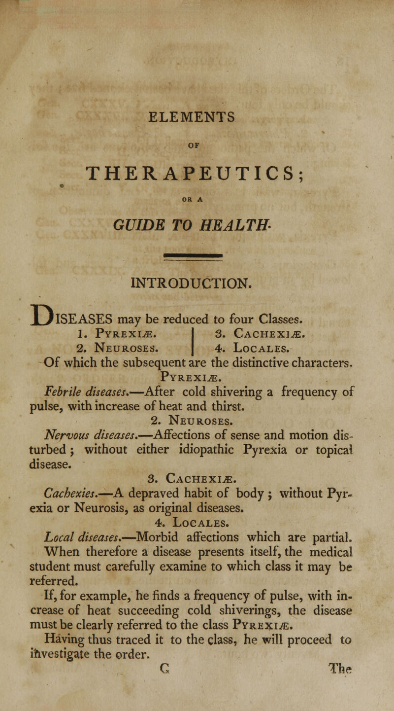 ELEMENTS OF THERAPEUTICS; OR A GUIDE TO HEALTH INTRODUCTION. JL/ISEASES may be reduced to four Classes. 1. Pyrexiae. 3. Cachexia. 2. Neuroses. 4. Locales. Of which the subsequent are the distinctive characters. Pyrexiae. Febrile diseases.—After cold shivering a frequency of pulse, with increase of heat and thirst. 2. Neuroses. Nervous diseases.—Affections of sense and motion dis- turbed ; without either idiopathic Pyrexia or topical disease. 3. Cachexia. Cachexies.—A depraved habit of body ; without Pyr- exia or Neurosis, as original diseases. 4. Locales. Local diseases.—Morbid affections which are partial. When therefore a disease presents itself, the medical student must carefully examine to which class it may be referred. If, for example, he finds a frequency of pulse, with in- crease of heat succeeding cold shiverings, the disease must be clearly referred to the class Pyrexiae. Having thus traced it to the class, he will proceed to investigate the order. G The