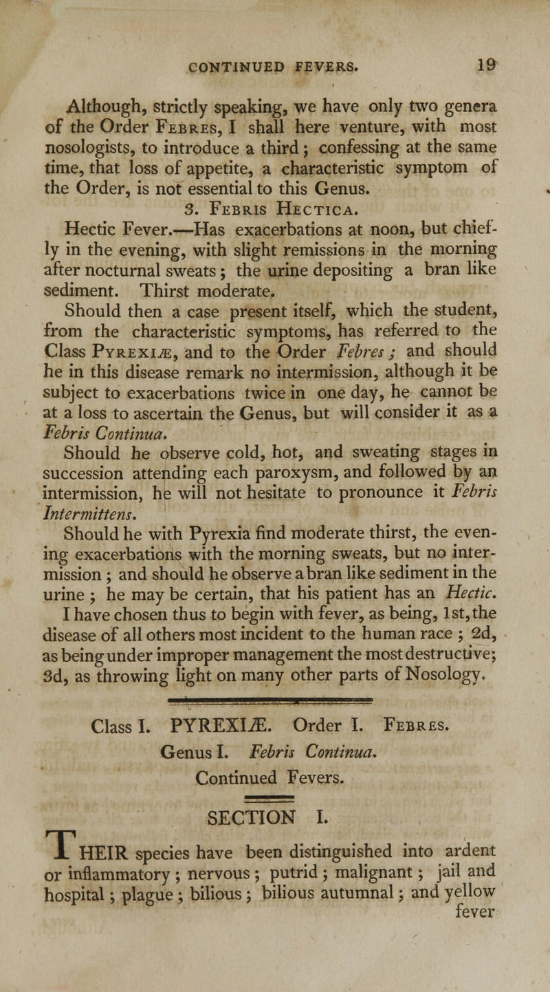 Although, strictly speaking, we have only two genera of the Order Fee-res, I shall here venture, with most nosologists, to introduce a third; confessing at the same time, that loss of appetite, a characteristic symptom of the Order, is not essential to this Genus. 3. Febris Hectica. Hectic Fever.—Has exacerbations at noon, but chief- ly in the evening, with slight remissions in the morning after nocturnal sweats; the urine depositing a bran like sediment. Thirst moderate. Should then a case present itself, which the student, from the characteristic symptoms, has referred to the Class Pyrexia, and to the Order Febres ; and should he in this disease remark no intermission, although it be subject to exacerbations twice in one day, he cannot be at a loss to ascertain the Genus, but will consider it as a Febris Continua. Should he observe cold, hot, and sweating stages in succession attending each paroxysm, and followed by an intermission, he will not hesitate to pronounce it Febris Intermittens. Should he with Pyrexia find moderate thirst, the even- ing exacerbations with the morning sweats, but no inter- mission ; and should he observe a bran like sediment in the urine ; he may be certain, that his patient has an Hectic. I have chosen thus to begin with fever, as being, 1st, the disease of all others most incident to the human race ; 2d, as being under improper management the most destructive; 3d, as throwing light on many other parts of Nosology. Class I. PYREXIA. Order I. Febres. Genus I. Febris Continua. Continued Fevers. SECTION I. JL HEIR species have been distinguished into ardent or inflammatory ; nervous ; putrid ; malignant; jail and hospital •, plague; bilious; bilious autumnal; and yellow fever