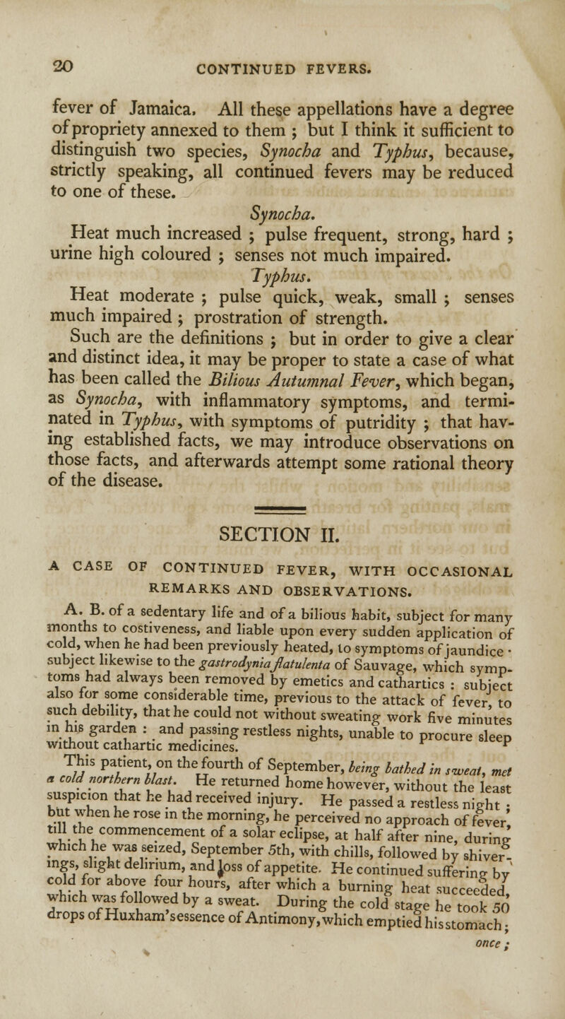 fever of Jamaica. All these appellations have a degree of propriety annexed to them ; but I think it sufficient to distinguish two species, Synocha and Typhus, because, strictly speaking, all continued fevers may be reduced to one of these. Synocha. Heat much increased ; pulse frequent, strong, hard ; urine high coloured ; senses not much impaired. Typhus. Heat moderate ; pulse quick, weak, small ; senses much impaired ; prostration of strength. Such are the definitions ; but in order to give a clear and distinct idea, it may be proper to state a case of what has been called the Bilious Autumnal Fever, which began, as Synocha, with inflammatory symptoms, and termi- nated in Typhus, with symptoms of putridity ; that hav- ing established facts, we may introduce observations on those facts, and afterwards attempt some rational theory of the disease. SECTION II. A CASE OF CONTINUED FEVER, WITH OCCASIONAL REMARKS AND OBSERVATIONS. A. B.of a sedentary life and of a bilious habit, subject for many months to costiveness, and liable upon every sudden application of cold, when he had been previously heated, to symptoms of jaundice • subject likewise to the gastrodyniafatulenta of Sauvage, which symp- toms had always been removed by emetics and cathartics : subject also for some considerable time, previous to the attack of fever to such debility, that he could not without sweating work five minutes m his garden : and passing restless nights, unable to procure sleep without cathartic medicines. v This patient on the fourth of September, being bathed in sweat, met * cold northern blast. He returned home however, without the least ITT11 ?at kC had received inJury. He passed a restless night • but when he rose m the morning, he perceived no approach of fever' till the commencement of a solar eclipse, at half after nine, during which he was seized, September 5th, with chills, followed by shiver- mgs, slight delirium, and Joss of appetite. He continued suffering by' cold for above four hours, after which a burning heat succeeded which was followed by a sweat. During the cold .tage he took 50 drops of Huxham'sessence of Antimony, which emptied his stomach once ;