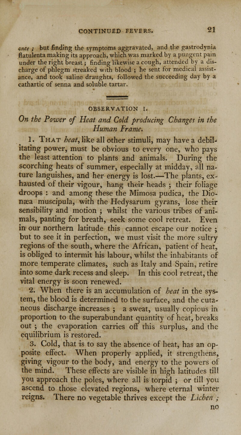 once ; but finding the symptoms aggravated, and the gastrodynia flatulenta making its approach, which was marked by a pungent pain under the right breast; finding likewise a cough, attended by a dis- charge of phlegm streaked with blood ; he sent for medical assist- ance, and took saline draughts, followed the succeeding day by a cathartic of senna and soluble tartar. OBSERVATION I. On the Power of Heat and Cold producing Change* in the Human Frame. 1. That heat, like all other stimuli, may have a debil- itating power, must be obvious to every one, who pays the least attention to plants and animals. During the scorching heats of summer, especially at midday, all na- ture languishes, and her energy is lost.—The plants, ex- hausted of their vigour, hang their heads ; their foliage droops : and among these the Mimosa pudica, the Dio- naea muscipula, with the Hedysarum gyrans, lose their sensibility and motion ; whilst the various tribes of ani- mals, panting for breath, seek some cool retreat. Even in our northern latitude this cannot escape our notice ; but to see it in perfection, we must visit the more sultry regions of the south, where the African, patient of heat, is obliged to intermit his labour, whilst the inhabitants of more temperate climates, such as Italy and Spain, retire into some dark recess and sleep. In this cool retreat, the vital energy is soon renewed. 2. When there is an accumulation of heat in the sys- tem, the blood is determined to the surface, and the cuta- neous discharge increases ; a sweat, usually copious in proportion to the superabundant quantity of heat, breaks out ; the evaporation carries off this surplus, and the equilibrium is restored. 3. Cold, that is to say the absence of heat, has an op- posite effect. When properly applied, it strengthens, giving vigour to the body, and energy to the powers of the mind. These effects are visible in high latitudes till you approach the poles, where all is torpid ; or till you ascend to those elevated regions, where eternal winter reigns. There no vegetable thrives except the Lichen ; no