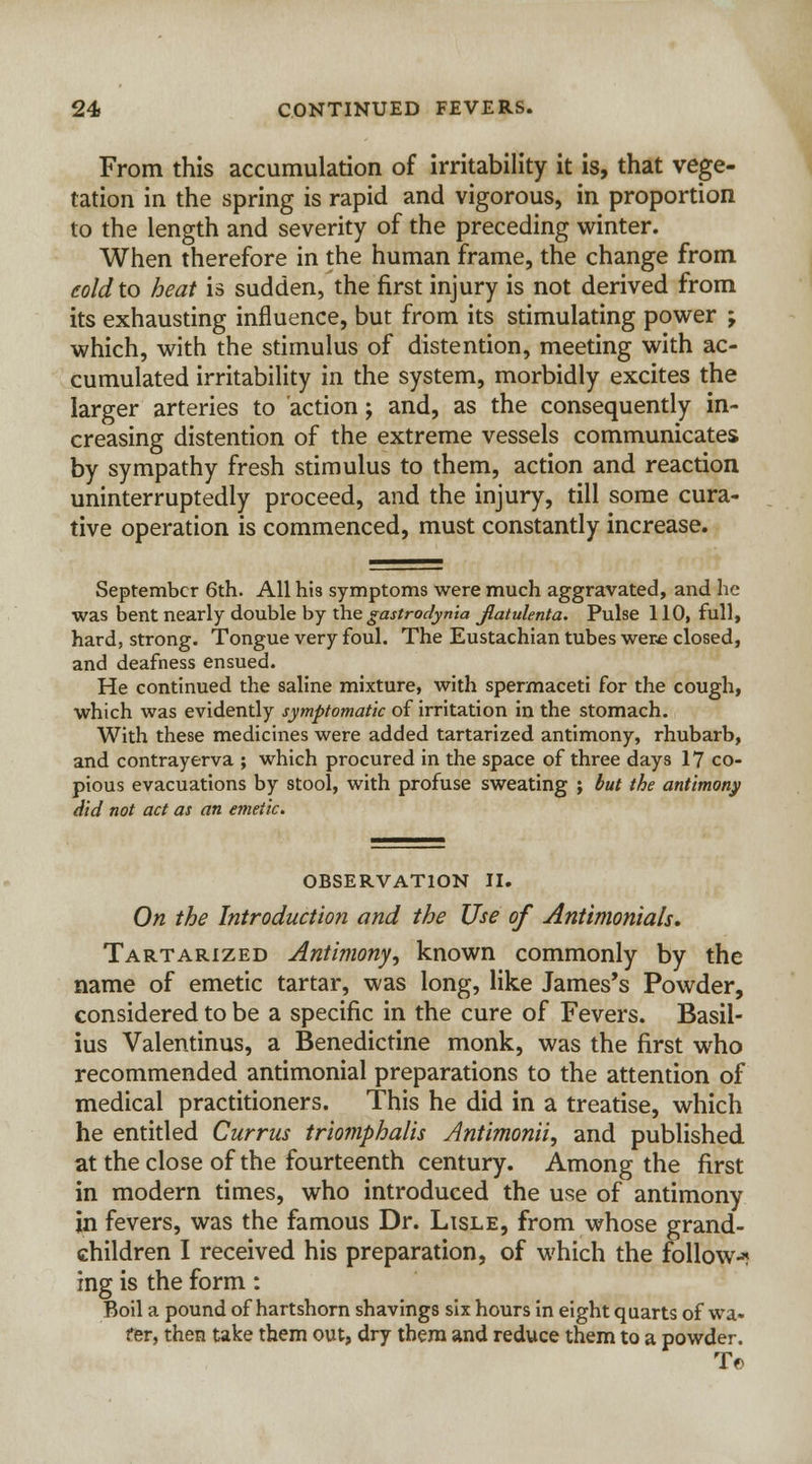 From this accumulation of irritability it is, that vege- tation in the spring is rapid and vigorous, in proportion to the length and severity of the preceding winter. When therefore in the human frame, the change from cold to heat is sudden, the first injury is not derived from its exhausting influence, but from its stimulating power ; which, with the stimulus of distention, meeting with ac- cumulated irritability in the system, morbidly excites the larger arteries to action; and, as the consequently in- creasing distention of the extreme vessels communicates by sympathy fresh stimulus to them, action and reaction uninterruptedly proceed, and the injury, till some cura- tive operation is commenced, must constantly increase. September 6th. All his symptoms were much aggravated, and he was bent nearly double by the gastrodynia jftatulenta. Pulse 110, full, hard, strong. Tongue very foul. The Eustachian tubes wer.e closed, and deafness ensued. He continued the saline mixture, with spermaceti for the cough, which was evidently symptomatic of irritation in the stomach. With these medicines were added tartarized antimony, rhubarb, and contrayerva ; which procured in the space of three days 17 co- pious evacuations by stool, with profuse sweating ; but the antimony did not act as an emetic. OBSERVATION II. On the Introduction and the Use of Antimonials, Tartarized Antimony^ known commonly by the name of emetic tartar, was long, like James's Powder, considered to be a specific in the cure of Fevers. Basil- ius Valentinus, a Benedictine monk, was the first who recommended antimonial preparations to the attention of medical practitioners. This he did in a treatise, which he entitled Currus triomphalis Jntimonii, and published at the close of the fourteenth century. Among the first in modern times, who introduced the use of antimony in fevers, was the famous Dr. Lisle, from whose grand- children I received his preparation, of which the follow-* ing is the form : Boil a pound of hartshorn shavings six hours in eight quarts of wa- fer, then take them out, dry them and reduce them to a powder. T©
