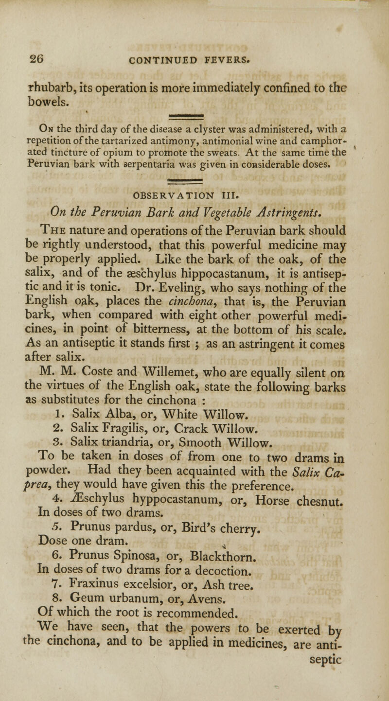rhubarb, its operation is more immediately confined to the bowels. On the third day of the disease a clyster was administered, with a repetition of the tartarized antimony, antimonial wine and camphor- ated tincture of opium to promote the sweats. At the same time the Peruvian bark with serpentaria was given in considerable doses. OBSERVATION III. On the Peruvian Bark and Vegetable Astringents. The nature and operations of the Peruvian bark should be rightly understood, that this powerful medicine may be properly applied. Like the bark of the oak, of the salix, and of the aeschylus hippocastanum, it is antisep- tic and it is tonic. Dr. Eveling, who says nothing of the English oak, places the cinchona, that is, the Peruvian bark, when compared with eight other powerful medi- cines, in point of bitterness, at the bottom of his scale. As an antiseptic it stands first ; as an astringent it comes after salix. M. M. Coste and Willemet, who are equally silent on the virtues of the English oak, state the following barks as substitutes for the cinchona : 1. Salix Alba, or, White Willow. 2. Salix Fragilis, or, Crack Willow. 3. Salix triandria, or, Smooth Willow. To be taken in doses of from one to two drams in powder. Had they been acquainted with the Salix Ca- prea, they would have given this the preference. 4. iEschylus hyppocastanum, or, Horse chesnut. In doses of two drams. 5. Prunus pardus, or, Bird's cherry. Dose one dram. 6. Prunus Spinosa, or, Blackthorn. In doses of two drams for a decoction. 7. Fraxinus excelsior, or, Ash tree. 8. Geum urbanum, or, Avens. Of which the root is recommended. We have seen, that the powers to be exerted by the cinchona, and to be applied in medicines, are anti- septic