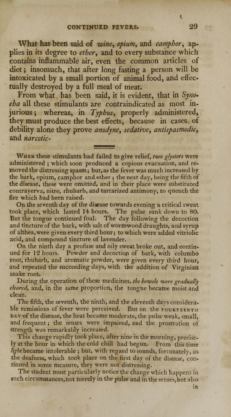 What has been said of wine, opium, and camphor, ap- plies in its degree to ether, and to every substance which contains inflammable air, even the common articles of diet; insomuch, that after long fasting a person will be intoxicated by a small portion of animal food, and effec- tually destroyed by a full meal of meat. From what has been said, it is evident, that in Syno- cha all these stimulants are contraindicated as most in- jurious ; whereas, in Typhus, properly administered, they must produce the best effects, because in cases of debility alone they prove anodyne, sedative, antispasmodic, and narcotic • When these stimulants had failed to give relief, two glysters were administered ; which soon produced a copious evacuation, and re- moved the distressing spasm; but,as the fever was much increased by the bark, opium, camphor and ether ; the next day, being the fifth of the disease, these were omitted, and in their place were substituted contrayerva, nitre, rhubarb, and tartarized antimony, to quench the fire which had been raised. On the seventh day of the disease towards evening a critical sweat took place, which lasted 14 hours. The pulse sunk down to 80. But the tongue continued foul. The day following the decoction and tincture of the bark, with salt of wormwood draughts, and syrup of althea,were given every third hour; to which were added vitriolic acid, and compound tincture of lavender. On the ninth day a profuse and oily sweat broke out, and contin- ued for 12 hours. Powder and decoction of bark, with columbo root, rhubarb, and aromatic powder, were given every third hour, and repeated the succeeding days, with the addition of Virginian snake rootw During the operation of these medicines, the bowels were gradually cleared, and, in the same proportion, the tongue became moist and clean. .The fifth, the seventh, the ninth, and the eleventh days considera- ble remissions of fever were perceived. But on the FOURTEENTH day of the disease, the heat became moderate, the pulse weak, small, and frequent; the senses were impaired, and the prostration of strength was remarkably increased. This change rapidly took place, after nine in the morning, precise- ly at the hour in which the cold chill had begun. From this time light became intolerable ; but, with regard to sounds, fortunately, as the deafness, which took place on the first day of the disease, con- tinued in some measure, they were not distressing. The student must particularly notice the change which happens in such circumstances,not merely in the pulse and in the senses,but also in