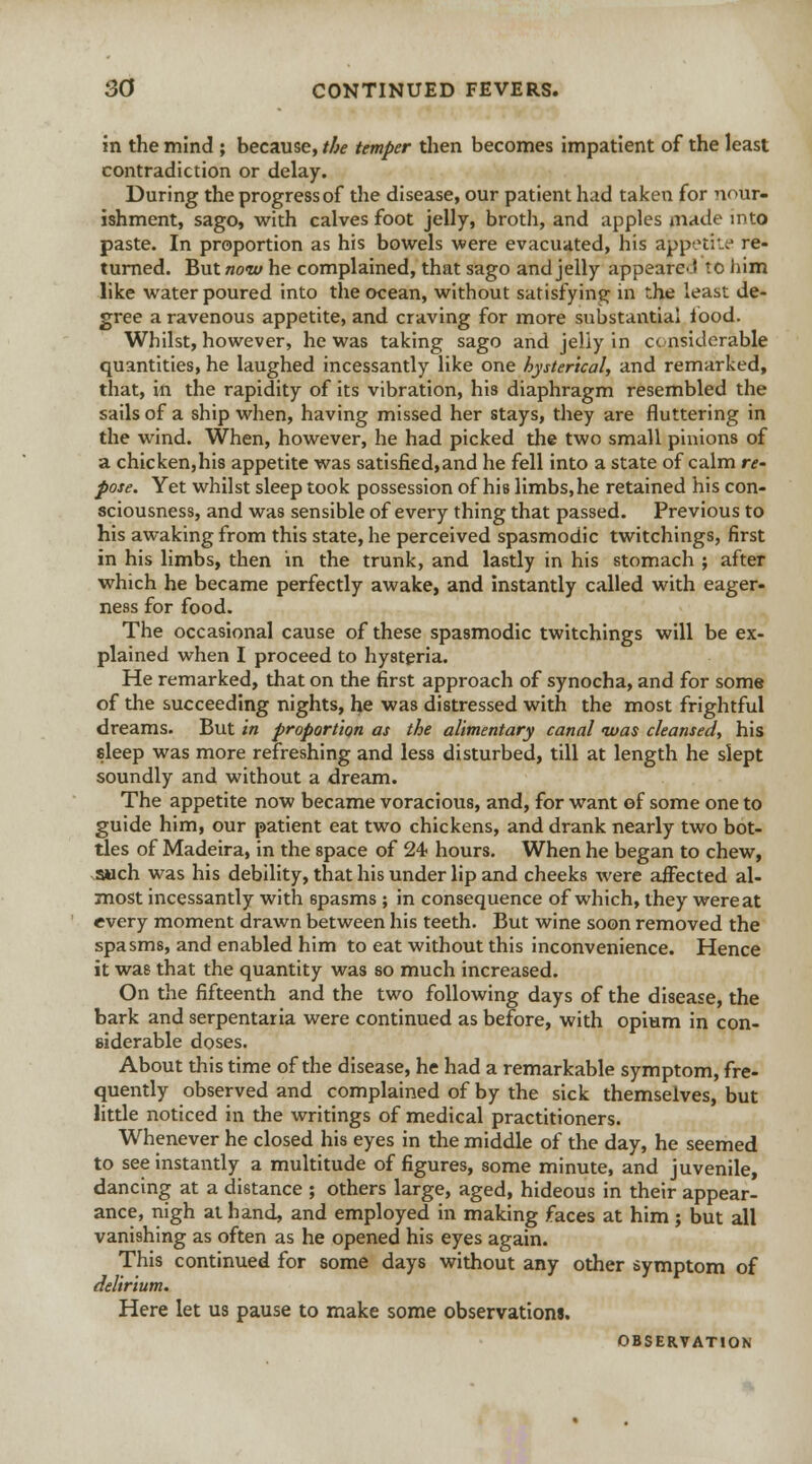 in the mind ; because, the temper then becomes impatient of the least contradiction or delay. During the progress of the disease, our patient had taken for nour- ishment, sago, with calves foot jelly, broth, and apples made into paste. In proportion as his bowels were evacuated, his ajppetke re- turned. But now he complained, that sago and jelly appeared to him like water poured into the ocean, without satisfying in the least de- gree a ravenous appetite, and craving for more substantial food. Whilst, however, he was taking sago and jelly in considerable quantities, he laughed incessantly like one hysterical, and remarked, that, in the rapidity of its vibration, his diaphragm resembled the sails of a ship when, having missed her stays, they are fluttering in the wind. When, however, he had picked the two small pinions of a chicken,his appetite was satisfied,and he fell into a state of calm re- pose. Yet whilst sleep took possession of his limbs, he retained his con- sciousness, and was sensible of every thing that passed. Previous to his awaking from this state, he perceived spasmodic twitchings, first in his limbs, then in the trunk, and lastly in his stomach ; after which he became perfectly awake, and instantly called with eager- ness for food. The occasional cause of these spasmodic twitchings will be ex- plained when I proceed to hysteria. He remarked, that on the first approach of synocha, and for some of the succeeding nights, he was distressed with the most frightful dreams. But in proportion as the alimentary canal was cleansed, his sleep was more refreshing and less disturbed, till at length he slept soundly and without a dream. The appetite now became voracious, and, for want of some one to guide him, our patient eat two chickens, and drank nearly two bot- tles of Madeira, in the space of 24 hours. When he began to chew, such was his debility, that his under lip and cheeks were affected al- most incessantly with 6pasms ; in consequence of which, they were at every moment drawn between his teeth. But wine soon removed the spasms, and enabled him to eat without this inconvenience. Hence it was that the quantity was so much increased. On the fifteenth and the two following days of the disease, the bark and serpentaria were continued as before, with opium in con- siderable doses. About this time of the disease, he had a remarkable symptom, fre- quently observed and complained of by the sick themselves, but little noticed in the writings of medical practitioners. Whenever he closed his eyes in the middle of the day, he seemed to see instantly a multitude of figures, some minute, and juvenile, dancing at a distance ; others large, aged, hideous in their appear- ance, nigh at hand, and employed in making faces at him ; but all vanishing as often as he opened his eyes again. This continued for some days without any other symptom of delirium. Here let us pause to make some observations. OBSERVATION