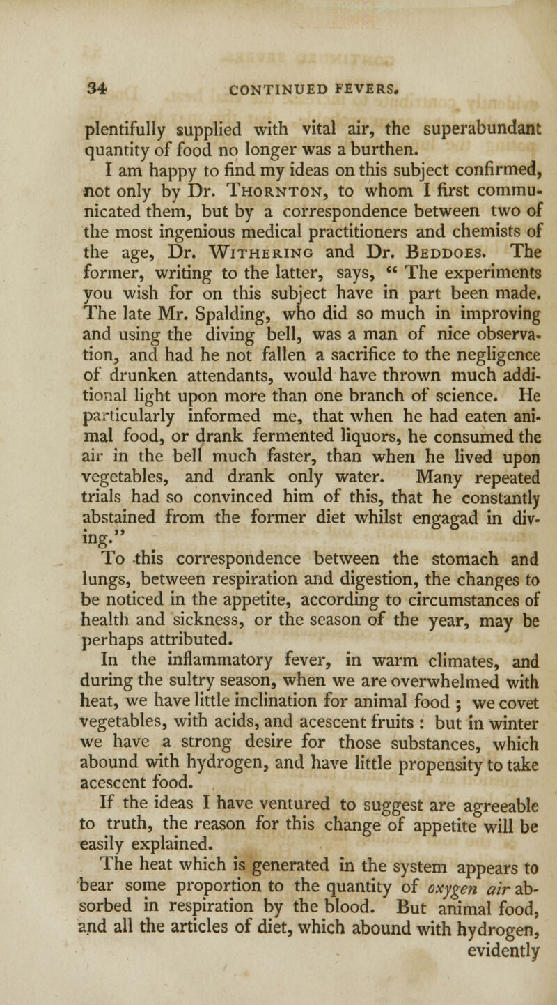plentifully supplied with vital air, the superabundant quantity of food no longer was a burthen. I am happy to find my ideas on this subject confirmed, not only by Dr. Thornton, to whom I first commu- nicated them, but by a correspondence between two of the most ingenious medical practitioners and chemists of the age, Dr. Withering and Dr. Beddoes. The former, writing to the latter, says,  The experiments you wish for on this subject have in part been made. The late Mr. Spalding, who did so much in improving and using the diving bell, was a man of nice observa- tion, and had he not fallen a sacrifice to the negligence of drunken attendants, would have thrown much addi- tional light upon more than one branch of science. He particularly informed me, that when he had eaten ani- mal food, or drank fermented liquors, he consumed the air in the bell much faster, than when he lived upon vegetables, and drank only water. Many repeated trials had so convinced him of this, that he constantly abstained from the former diet whilst engagad in div- ing. To this correspondence between the stomach and lungs, between respiration and digestion, the changes to be noticed in the appetite, according to circumstances of health and sickness, or the season of the year, may be perhaps attributed. In the inflammatory fever, in warm climates, and during the sultry season, when we are overwhelmed with heat, we have little inclination for animal food ; we covet vegetables, with acids, and acescent fruits : but in winter we have a strong desire for those substances, which abound with hydrogen, and have little propensity to take acescent food. If the ideas I have ventured to suggest are agreeable to truth, the reason for this change of appetite will be easily explained. The heat which is generated in the system appears to bear some proportion to the quantity of oxygen air ab- sorbed in respiration by the blood. But animal food, and all the articles of diet, which abound with hydrogen, evidently