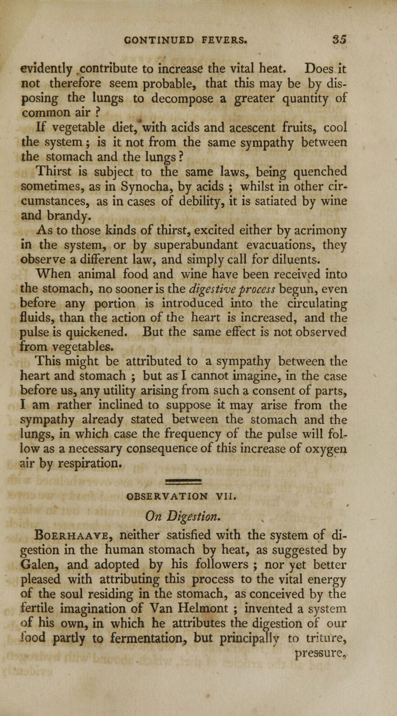 evidently contribute to increase the vital heat. Does it not therefore seem probable, that this may be by dis- posing the lungs to decompose a greater quantity of common air ? If vegetable diet, with acids and acescent fruits, cool the system; is it not from the same sympathy between the stomach and the lungs ? Thirst is subject to the same laws, being quenched sometimes, as in Synocha, by acids ; whilst in other cir- cumstances, as in cases of debility, it is satiated by wine and brandy. As to those kinds of thirst, excited either by acrimony in the system, or by superabundant evacuations, they observe a different law, and simply call for diluents. When animal food and wine have been received into the stomach, no sooner is the digestive process begun, even before any portion is introduced into the circulating fluids, than the action of the heart is increased, and the pulse is quickened. But the same effect is not observed from vegetables. This might be attributed to a sympathy between the heart and stomach ; but as I cannot imagine, in the case before us, any utility arising from such a consent of parts, I am rather inclined to suppose it may arise from the sympathy already stated between the stomach and the lungs, in which case the frequency of the pulse will fol- low as a necessary consequence of this increase of oxygen air by respiration. OBSERVATION VII. On Digestion. Boerhaave, neither satisfied with the system of di- gestion in the human stomach by heat, as suggested by Galen, and adopted by his followers ; nor yet better pleased with attributing this process to the vital energy of the soul residing in the stomach, as conceived by the fertile imagination of Van Helmont ; invented a system of his own, in which he attributes the digestion of our food partly to fermentation, but principally to triture, pressure,