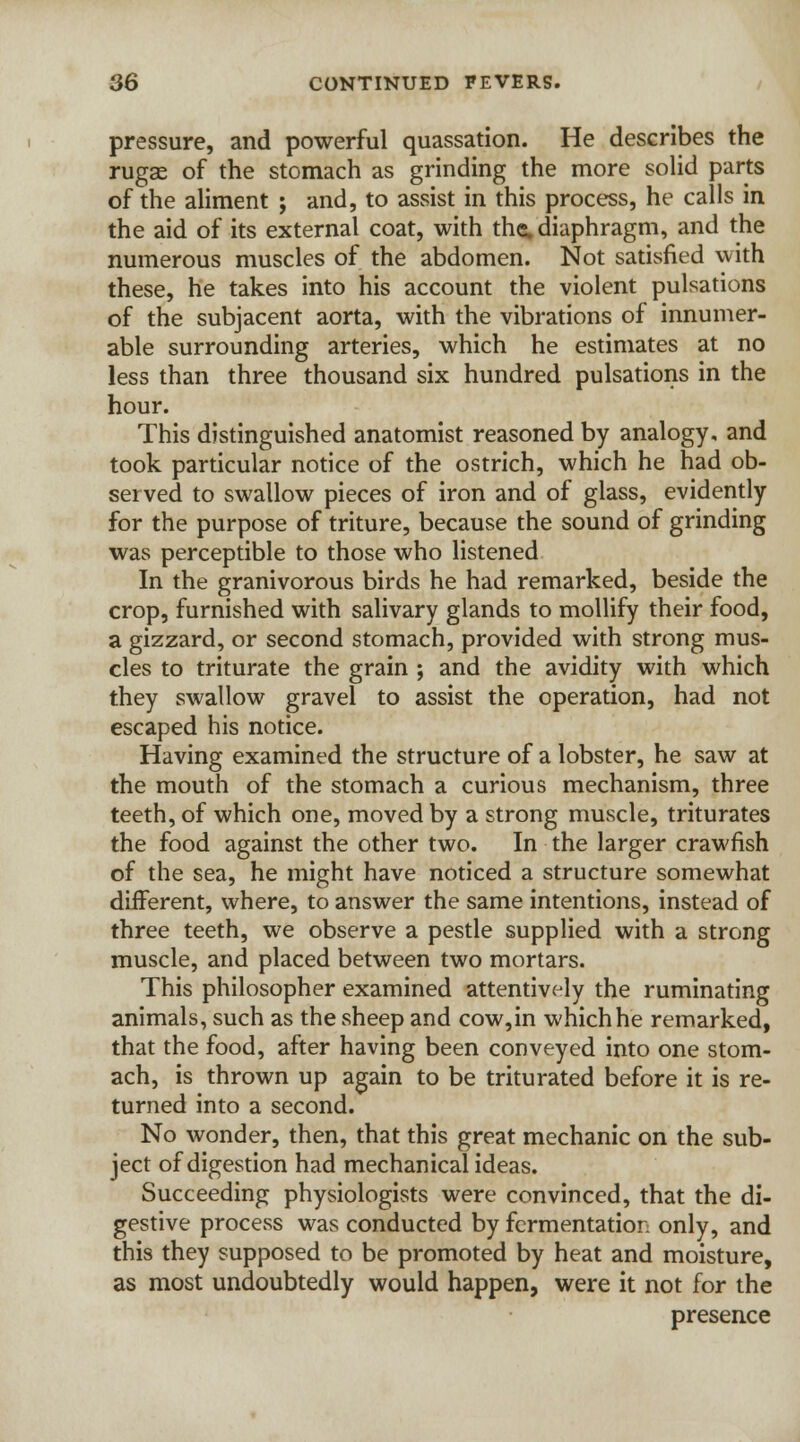 pressure, and powerful quassation. He describes the rugae of the stomach as grinding the more solid parts of the aliment ; and, to assist in this process, he calls in the aid of its external coat, with the. diaphragm, and the numerous muscles of the abdomen. Not satisfied with these, he takes into his account the violent pulsations of the subjacent aorta, with the vibrations of innumer- able surrounding arteries, which he estimates at no less than three thousand six hundred pulsations in the hour. This distinguished anatomist reasoned by analogy, and took particular notice of the ostrich, which he had ob- served to swallow pieces of iron and of glass, evidently for the purpose of triture, because the sound of grinding was perceptible to those who listened In the granivorous birds he had remarked, beside the crop, furnished with salivary glands to mollify their food, a gizzard, or second stomach, provided with strong mus- cles to triturate the grain ; and the avidity with which they swallow gravel to assist the operation, had not escaped his notice. Having examined the structure of a lobster, he saw at the mouth of the stomach a curious mechanism, three teeth, of which one, moved by a strong muscle, triturates the food against the other two. In the larger crawfish of the sea, he might have noticed a structure somewhat different, where, to answer the same intentions, instead of three teeth, we observe a pestle supplied with a strong muscle, and placed between two mortars. This philosopher examined attentively the ruminating animals, such as the sheep and cow,in which he remarked, that the food, after having been conveyed into one stom- ach, is thrown up again to be triturated before it is re- turned into a second. No wonder, then, that this great mechanic on the sub- ject of digestion had mechanical ideas. Succeeding physiologists were convinced, that the di- gestive process was conducted by fermentation only, and this they supposed to be promoted by heat and moisture, as most undoubtedly would happen, were it not for the presence