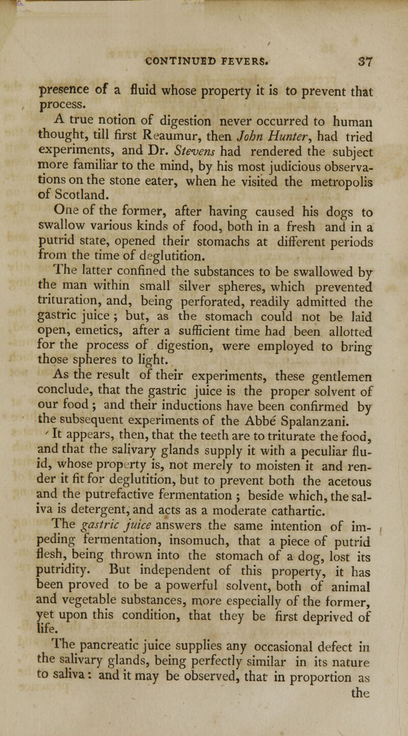 presence of a fluid whose property it is to prevent that process. A true notion of digestion never occurred to human thought, till first Reaumur, then John Hunter, had tried experiments, and Dr. Stevens had rendered the subject more familiar to the mind, by his most judicious observa- tions on the stone eater, when he visited the metropolis of Scotland. One of the former, after having caused his dogs to swallow various kinds of food, both in a fresh and in a putrid state, opened their stomachs at different periods from the time of deglutition. The latter confined the substances to be swallowed by the man within small silver spheres, which prevented trituration, and, being perforated, readily admitted the gastric juice ; but, as the stomach could not be laid open, emetics, after a sufficient time had been allotted for the process of digestion, were employed to bring those spheres to light. As the result of their experiments, these gentlemen conclude, that the gastric juice is the proper solvent of our food ; and their inductions have been confirmed by the subsequent experiments of the Abbe Spalanzani. ' It appears, then, that the teeth are to triturate the food, and that the salivary glands supply it with a peculiar flu- id, whose property is, not merely to moisten it and ren- der it fit for deglutition, but to prevent both the acetous and the putrefactive fermentation ; beside which, the sal- iva is detergent, and acts as a moderate cathartic. The gastric juice answers the same intention of im- peding fermentation, insomuch, that a piece of putrid flesh, being thrown into the stomach of a dog, lost its putridity. But independent of this property, it has been proved to be a powerful solvent, both of animal and vegetable substances, more especially of the former, yet upon this condition, that they be first deprived of life. The pancreatic juice supplies any occasional defect in the salivary glands, being perfectly similar in its nature to saliva: and it may be observed, that in proportion as the