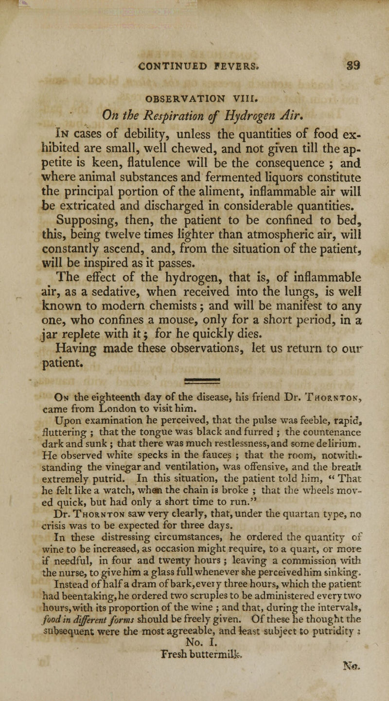 OBSERVATION VIII. On the Respiration of Hydrogen Air, In cases of debility, unless the quantities of food ex- hibited are small, well chewed, and not given till the ap- petite is keen, flatulence will be the consequence ; and where animal substances and fermented liquors constitute the principal portion of the aliment, inflammable air will be extricated and discharged in considerable quantities. Supposing, then, the patient to be confined to bed, this, being twelve times lighter than atmospheric air, will constantly ascend, and, from the situation of the patient, will be inspired as it passes. The effect of the hydrogen, that is, of inflammable air, as a sedative, when received into the lungs, is well known to modern chemists; and will be manifest to any one, who confines a mouse, only for a short period, in a jar replete with it; for he quickly dies. Having made these observations, let us return to our patient. On the eighteenth day of the disease, his friend Dr. Thornton', came from London to visit him. Upon examination he perceived, that the pulse was feeble, rapid, fluttering ; that the tongue was black and furred ; the countenance dark and sunk ; that there was much restlessness,and some delirium. He observed white specks in the fauces ; that the room, notwith- standing the vinegar and ventilation, was offensive, and the breath extremely putrid. In this situation, the patient told him,  That he felt like a watch, when the chain is broke ; that the wheels mov- ed quick, but had only a short time to run. Dr. Thornton saw very clearly, that, under the quartan type, no crisis was to be expected for three days. In these distressing circumstances, he ordered the quantity of wine to be increased, as occasion might require, to a quart, or more if needful, in four and twenty hours; leaving a commission with the nurse, to give him a glass full whenever she perceived him sinking. Instead of half a dram of bark,every three hours, which the patient had been taking, he ordered two scruples to be administered every two hours, with its proportion of the wine ; and that, during the intervals, food in different forms should be freely given. Of these he thought the subsequent were the most agreeable, and least subject to putridity x No. I. Fresh buttermilk.