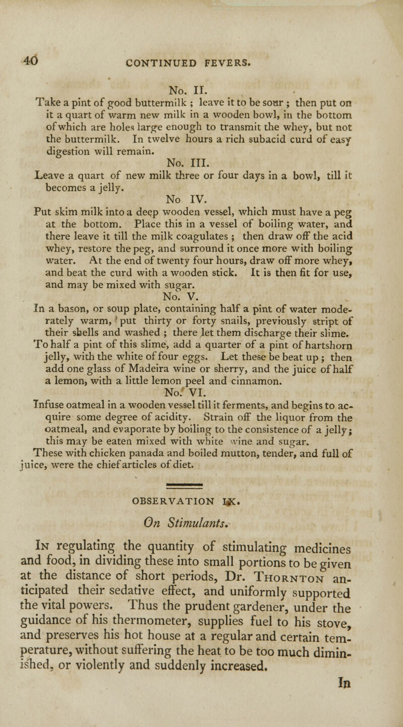 No. II. Take a pint of good buttermilk ; leave it to be sour ; then put on it a quart of warm new milk in a wooden bowl, in the bottom of which are holes large enough to transmit the whey, but not the buttermilk. In twelve hours a rich subacid curd of easy digestion will remain. No. III. Leave a quart of new milk three or four days in a bowl, till it becomes a jelly. No IV. Put skim milk into a deqp wooden vessel, which must have a peg at the bottom. Place this in a vessel of boiling water, and there leave it till the milk coagulates ; then draw off the acid whey, restore the peg, and surround it once more with boiling water. At the end of twenty four hours, draw off more whey, and beat the curd with a wooden stick. It is then fit for use, and may be mixed with sugar. No. V. In a bason, or soup plate, containing half a pint of water mode- rately warm, ' put thirty or forty snails, previously stript of their shells and washed ; there let them discharge their slime. To half a pint of this slime, add a quarter of a pint of hartshorn jelly, with the white of four eggs. Let these be beat up ; then add one glass of Madeira wine or sherry, and the juice of half a lemon, with a little lemon peel and cinnamon. No: VI. Infuse oatmeal in a wooden vessel till it ferments, and begins to ac- quire some degree of acidity. Strain off the liquor from the oatmeal, and evaporate by boiling to the consistence of a jelly; this may be eaten mixed with white vine and sugar. These with chicken panada and boiled mutton, tender, and full of juice, were the chief articles of diet. OBSERVATION ]$C. On Stimulants. In regulating the quantity of stimulating medicines and food, in dividing these into small portions to be given at the distance of short periods, Dr. Thornton an- ticipated their sedative effect, and uniformly supported the vital powers. Thus the prudent gardener, under the guidance of his thermometer, supplies fuel to his stove and preserves his hot house at a regular and certain tem- perature, without suffering the heat to be too much dimin- ished, or violently and suddenly increased. In