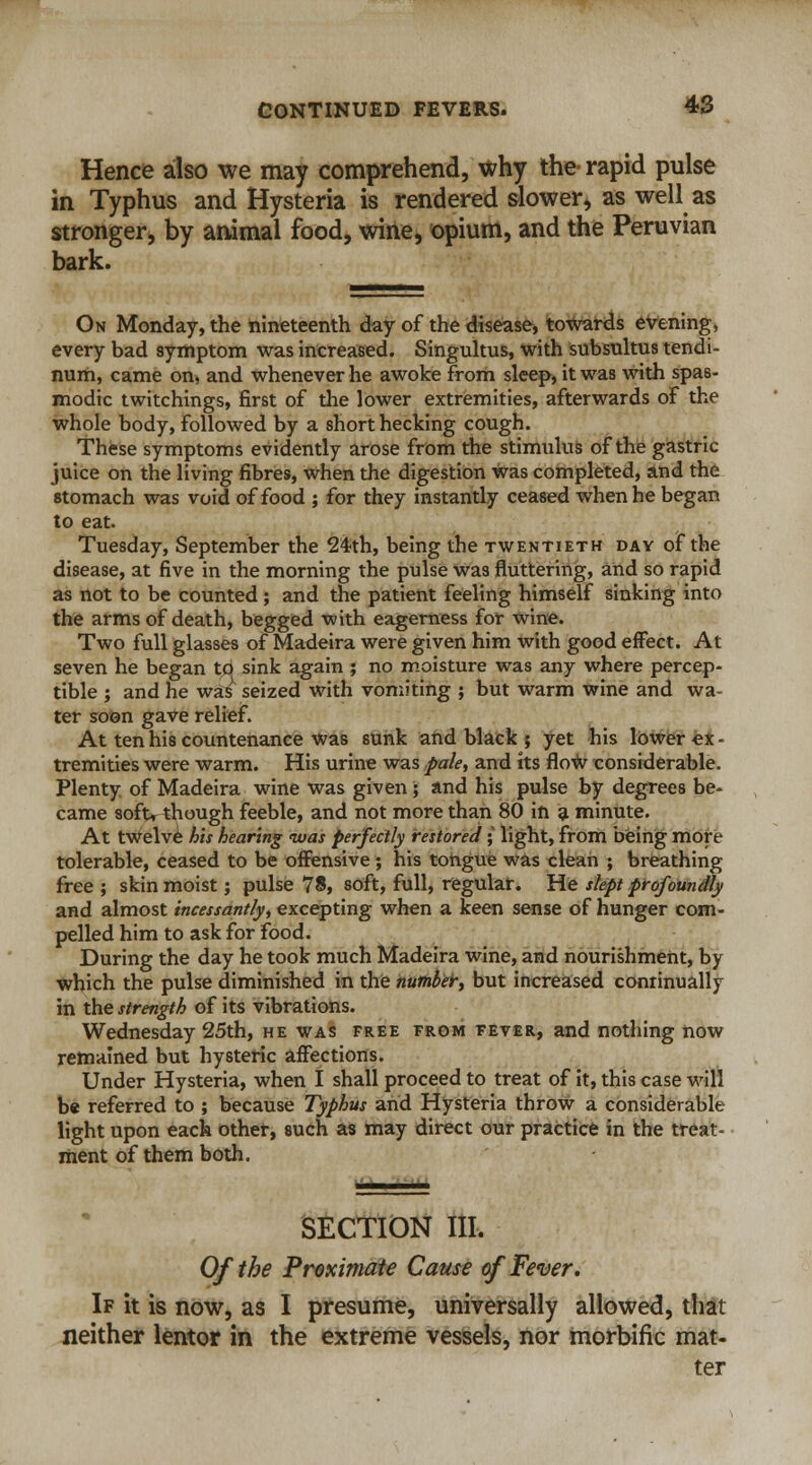 Hence also we may comprehend, why the rapid pulse in Typhus and Hysteria is rendered slower, as well as stronger, by animal food, wine, opium, and the Peruvian bark. On Monday, the nineteenth day of the disease, towards evening, every bad symptom was increased. Singultus, with subsultus tendi- num, came on, and whenever he awoke from sleep, it was with spas- modic twitchings, first of the lower extremities, afterwards of the whole body, followed by a short hecking cough. These symptoms evidently arose from the stimulus of the gastric juice on the living fibres, when the digestion was completed, and the stomach was void of food ; for they instantly ceased when he began to eat. Tuesday, September the 24th, being the twentieth day of the disease, at five in the morning the pulse was fluttering, and so rapid as not to be counted ; and the patient feeling himself sinking into the arms of death, begged with eagerness for wine. Two full glasses of Madeira were given him with good effect. At seven he began tcj sink again ; no moisture was any where percep- tible ; and he was seized with vomiting ; but warm wine and wa- ter soon gave relief. At ten his countenance Was sunk and black ; yet his lower ex- tremities were warm. His urine was pale, and its flow considerable. Plenty of Madeira wine was given ; and his pulse by degrees be- came softr though feeble, and not more than 80 in a minute. At twelve his hearing was perfectly restored ; light, from being more tolerable, ceased to be offensive; his tongue was clean ; breathing free ; skin moist; pulse 78, soft, full, regular. He slept profoundly and almost incessantly, excepting when a keen sense of hunger com- pelled him to ask for food. During the day he took much Madeira wine, and nourishment, by which the pulse diminished in the number, but increased continually in the strength of its vibrations. Wednesday 25th, he was free from fever, and nothing now remained but hysteric affections. Under Hysteria, when I shall proceed to treat of it, this case will be referred to ; because Typhus and Hysteria throw a considerable light upon each other, such as may direct our practice in the treat- ment of them both. SECTION III. Of the Proximate Cause of Fever. If it is now, as I presume, universally allowed, that neither lentor in the extreme vessels, nor morbific mat- ter