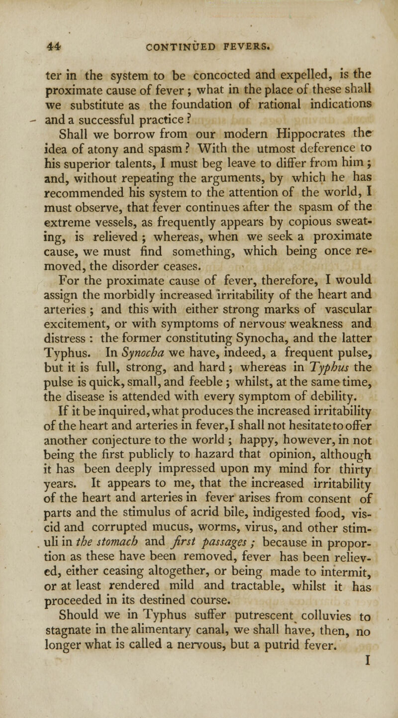 ter in the system to be concocted and expelled, is the proximate cause of fever ; what in the place of these shall we substitute as the foundation of rational indications and a successful practice ? Shall we borrow from our modern Hippocrates the idea of atony and spasm ? With the utmost deference to his superior talents, I must beg leave to differ from him ; and, without repeating the arguments, by which he has recommended his system to the attention of the world, I must observe, that fever continues after the spasm of the extreme vessels, as frequently appears by copious sweat- ing, is relieved ; whereas, when we seek a proximate cause, we must find something, which being once re- moved, the disorder ceases. For the proximate cause of fever, therefore, I would assign the morbidly increased irritability of the heart and arteries ; and this with either strong marks of vascular excitement, or with symptoms of nervous' weakness and distress : the former constituting Synocha, and the latter Typhus. In Synocha we have, indeed, a frequent pulse, but it is full, strong, and hard; whereas in Typhus the pulse is quick, small, and feeble ; whilst, at the same time, the disease is attended with every symptom of debility. If it be inquired, what produces the increased irritability of the heart and arteries in fever, I shall not hesitate to offer another conjecture to the world ; happy, however, in not being the first publicly to hazard that opinion, although it has been deeply impressed upon my mind for thirty years. It appears to me, that the increased irritability of the heart and arteries in fever arises from consent of parts and the stimulus of acrid bile, indigested food, vis- cid and corrupted mucus, worms, virus, and other stim- uli in the stomach and first passages ; because in propor- tion as these have been removed, fever has been reliev- ed, either ceasing altogether, or being made to intermit, or at least rendered mild and tractable, whilst it has proceeded in its destined course. Should we in Typhus suffer putrescent colluvies to stagnate in the alimentary canal, we shall have, then, no longer what is called a nervous, but a putrid fever. I