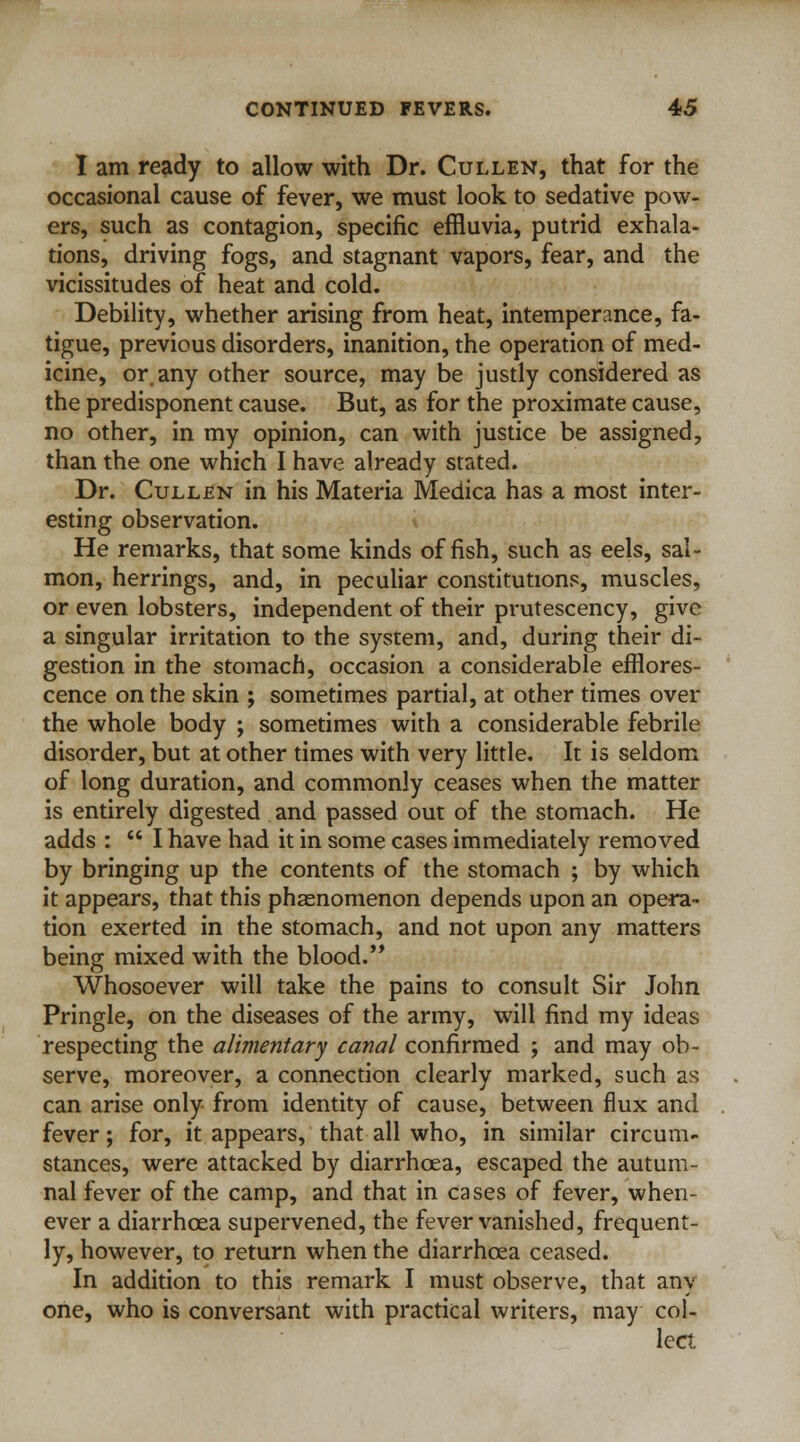 I am ready to allow with Dr. Cullen, that for the occasional cause of fever, we must look to sedative pow- ers, such as contagion, specific effluvia, putrid exhala- tions, driving fogs, and stagnant vapors, fear, and the vicissitudes of heat and cold. Debility, whether arising from heat, intemperance, fa- tigue, previous disorders, inanition, the operation of med- icine, or any other source, may be justly considered as the predisponent cause. But, as for the proximate cause, no other, in my opinion, can with justice be assigned, than the one which I have already stated. Dr. Cullen in his Materia Medica has a most inter- esting observation. He remarks, that some kinds offish, such as eels, sal- mon, herrings, and, in peculiar constitutions, muscles, or even lobsters, independent of their prutescency, give a singular irritation to the system, and, during their di- gestion in the stomach, occasion a considerable efflores- cence on the skin ; sometimes partial, at other times over the whole body ; sometimes with a considerable febrile disorder, but at other times with very little. It is seldom of long duration, and commonly ceases when the matter is entirely digested and passed out of the stomach. He adds :  I have had it in some cases immediately removed by bringing up the contents of the stomach ; by which it appears, that this phasnomenon depends upon an opera- tion exerted in the stomach, and not upon any matters being mixed with the blood. Whosoever will take the pains to consult Sir John Pringle, on the diseases of the army, will find my ideas respecting the alimentary canal confirmed ; and may ob- serve, moreover, a connection clearly marked, such as can arise only from identity of cause, between flux and fever; for, it appears, that all who, in similar circum- stances, were attacked by diarrhoea, escaped the autum- nal fever of the camp, and that in cases of fever, when- ever a diarrhoea supervened, the fever vanished, frequent- ly, however, to return when the diarrhoea ceased. In addition to this remark I must observe, that any one, who is conversant with practical writers, may col- lect