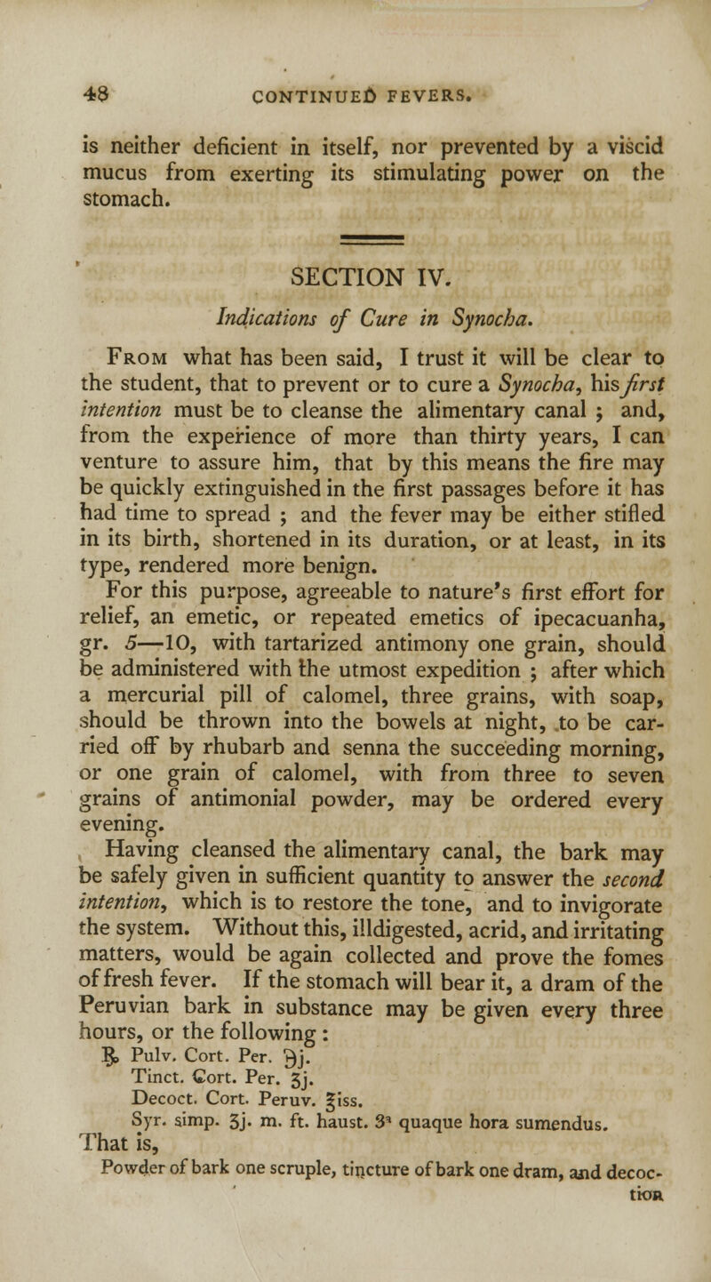 is neither deficient in itself, nor prevented by a viscid mucus from exerting its stimulating power on the stomach. SECTION IV. Indications of Cure in Synocha. From what has been said, I trust it will be clear to the student, that to prevent or to cure a Synocha, his first intention must be to cleanse the alimentary canal ; and, from the experience of more than thirty years, I can venture to assure him, that by this means the fire may be quickly extinguished in the first passages before it has had time to spread ; and the fever may be either stifled in its birth, shortened in its duration, or at least, in its type, rendered more benign. For this purpose, agreeable to nature's first effort for relief, an emetic, or repeated emetics of ipecacuanha, gr. 5—10, with tartarized antimony one grain, should be administered with the utmost expedition ; after which a mercurial pill of calomel, three grains, with soap, should be thrown into the bowels at night, .to be car- ried off by rhubarb and senna the succeeding morning, or one grain of calomel, with from three to seven grains of antimonial powder, may be ordered every evening. Having cleansed the alimentary canal, the bark may be safely given in sufficient quantity to answer the second intention, which is to restore the tone, and to invigorate the system. Without this, indigested, acrid, and irritating matters, would be again collected and prove the fomes of fresh fever. If the stomach will bear it, a dram of the Peruvian bark in substance may be given every three hours, or the following: §, Pulv. Cort. Per. $j. Tinct. Cort. Per. 5j. Decoct. Cort. Peruv. giss. Syr. simp. 3j. m. ft. haust. 3' quaque hora sumendus. That is, Powder of bark one scruple, tincture of bark one dram, and decoc- tion