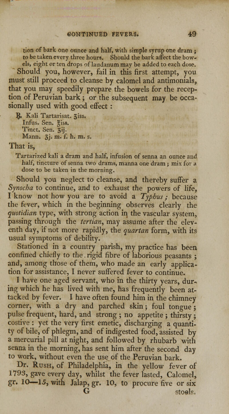 tion of bark one ounce and half, with simple syrup one dram ; to be taken every three hours. Should the bark affect the bow- els, eight or ten drops of laudanum may be added to each dose. Should you, however, fail in this first attempt, you must still proceed to cleanse by calomel and antimonials, that you may speedily prepare the bowels for the recep- tion of Peruvian bark; or the subsequent may be occa- sionally used with good effect: §> Kali Tartarisat. 3iss. Infus. Sen. §iss. Tinct. Sen. 5ij. Mann. 3j. m. f. h. m. s. That is, Tartarized kali a dram and half, infusion of senna an ounce and half, tincture of senna two drams, manna one dram j mix for a dose to be taken in the morning. Should you neglect to cleanse, and thereby suffer a Synocha to continue, and to exhaust the powers of life, I know not how you are to avoid a Typhus; because the fever, which in the beginning observes clearly the quotidian type, with strong action in the vascular system, passing through the tertian, may assume after the elev- enth day, if not more rapidly, the quartan form, with its usual symptoms of debility. Stationed in a country parish, my practice has been confined chiefly to the. rigid fibre of laborious peasants ; and, among those of them, who made an early applica- tion for assistance, I never suffered fever to continue. I have one aged servant, who in the thirty years, dur-* jng which he has lived with me, has frequently been at- tacked by fever. I have often found him in the chimney corner, with a dry and parched skin; foul tongue ; pulse frequent, hard, and strong ; no appetite j thirsty; costive : yet the very first emetic, discharging a quanti- ty of bile, of phlegm, and of indigested food, assisted by a mercurial pill at night, and followed by rhubarb with senna in the morning, has sent him after the second day to work, without even the use^ of the Peruvian bark. Dr. Rush, of Philadelphia, in the yellow fever of 1793, gave every day, whilst the fever lasted, Calomel, gr. 10—15, with Jalap, gr. 10, to procure five or six G stoels.