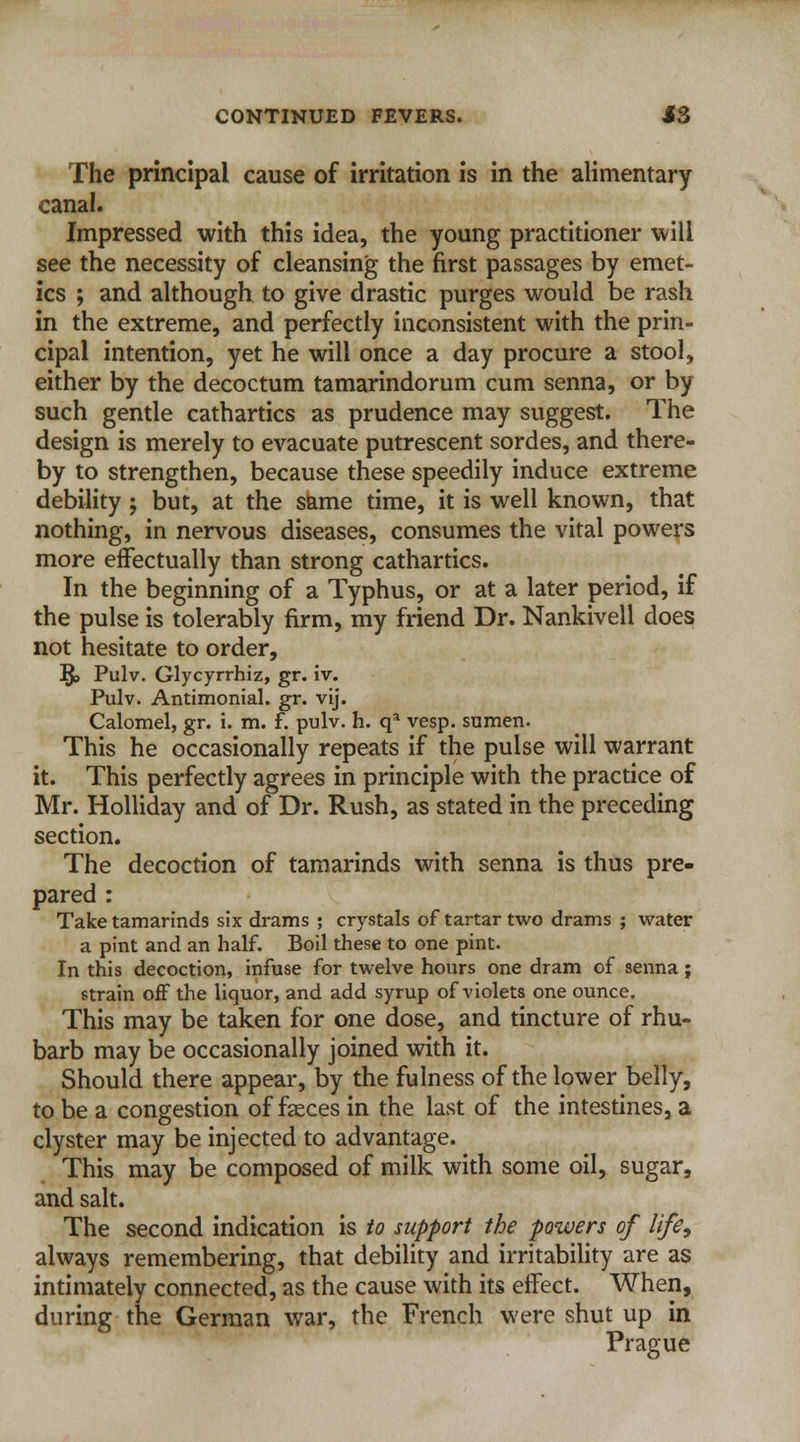 The principal cause of irritation is in the alimentary canal. Impressed with this idea, the young practitioner will see the necessity of cleansing the first passages by emet- ics ; and although to give drastic purges would be rash in the extreme, and perfectly inconsistent with the prin- cipal intention, yet he will once a day procure a stool, either by the decoctum tamarindorum cum senna, or by such gentle cathartics as prudence may suggest. The design is merely to evacuate putrescent sordes, and there- by to strengthen, because these speedily induce extreme debility j but, at the same time, it is well known, that nothing, in nervous diseases, consumes the vital powers more effectually than strong cathartics. In the beginning of a Typhus, or at a later period, if the pulse is tolerably firm, my friend Dr. Nankivell does not hesitate to order, §> Pulv. Glycyrrhiz, gr. iv. Pulv. Antimonial. gr. vij. Calomel, gr. i. m. f. pulv. h. qa vesp. sumen. This he occasionally repeats if the pulse will warrant it. This perfectly agrees in principle with the practice of Mr. Holliday and of Dr. Rush, as stated in the preceding section. The decoction of tamarinds with senna is thus pre- pared : Take tamarinds six drams ; crystals of tartar two drams ; water a pint and an half. Boil these to one pint. In this decoction, infuse for twelve hours one dram of senna; strain off the liquor, and add syrup of violets one ounce. This may be taken for one dose, and tincture of rhu- barb may be occasionally joined with it. Should there appear, by the fulness of the lower belly, to be a congestion of faeces in the last of the intestines, a clyster may be injected to advantage. This may be composed of milk with some oil, sugar, and salt. The second indication is to support the powers of life, always remembering, that debility and irritability are as intimately connected, as the cause with its effect. When, during the German war, the French were shut up in Prague