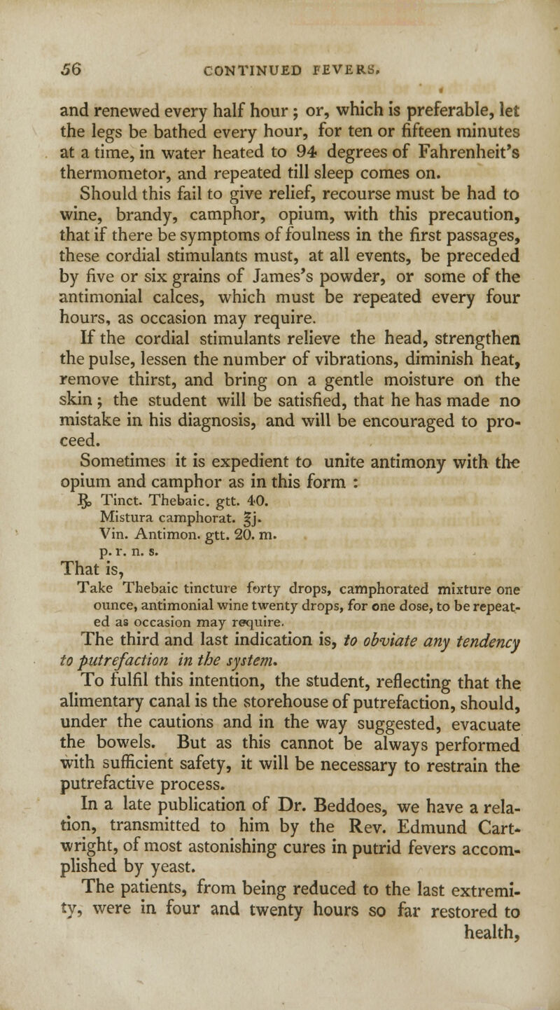 4 and renewed every half hour; or, which is preferable, let the legs be bathed every hour, for ten or fifteen minutes at a time, in water heated to 94 degrees of Fahrenheit's thermometor, and repeated till sleep comes on. Should this fail to give relief, recourse must be had to wine, brandy, camphor, opium, with this precaution, that if there be symptoms of foulness in the first passages, these cordial stimulants must, at all events, be preceded by five or six grains of James's powder, or some of the antimonial calces, which must be repeated every four hours, as occasion may require. If the cordial stimulants relieve the head, strengthen the pulse, lessen the number of vibrations, diminish heat, remove thirst, and bring on a gentle moisture on the skin ; the student will be satisfied, that he has made no mistake in his diagnosis, and will be encouraged to pro- ceed. Sometimes it is expedient to unite antimony with the opium and camphor as in this form : & Tinct. Thebaic, gtt. 40. Mistura camphorat. ^j. Vin. Antimon. gtt. 20. m. p. r. n. s. That is, Take Thebaic tincture forty drops, camphorated mixture one ounce, antimonial wine twenty drops, for one dose, to be repeat- ed as occasion may require. The third and last indication is, to obviate any tendency to putrefaction in the system* To fulfil this intention, the student, reflecting that the alimentary canal is the storehouse of putrefaction, should, under the cautions and in the way suggested, evacuate the bowels. But as this cannot be always performed with sufficient safety, it will be necessary to restrain the putrefactive process. In a late publication of Dr. Beddoes, we have a rela- tion, transmitted to him by the Rev. Edmund Cart- wright, of most astonishing cures in putrid fevers accom- plished by yeast. The patients, from being reduced to the last extremi- ty, were in four and twenty hours so far restored to health,