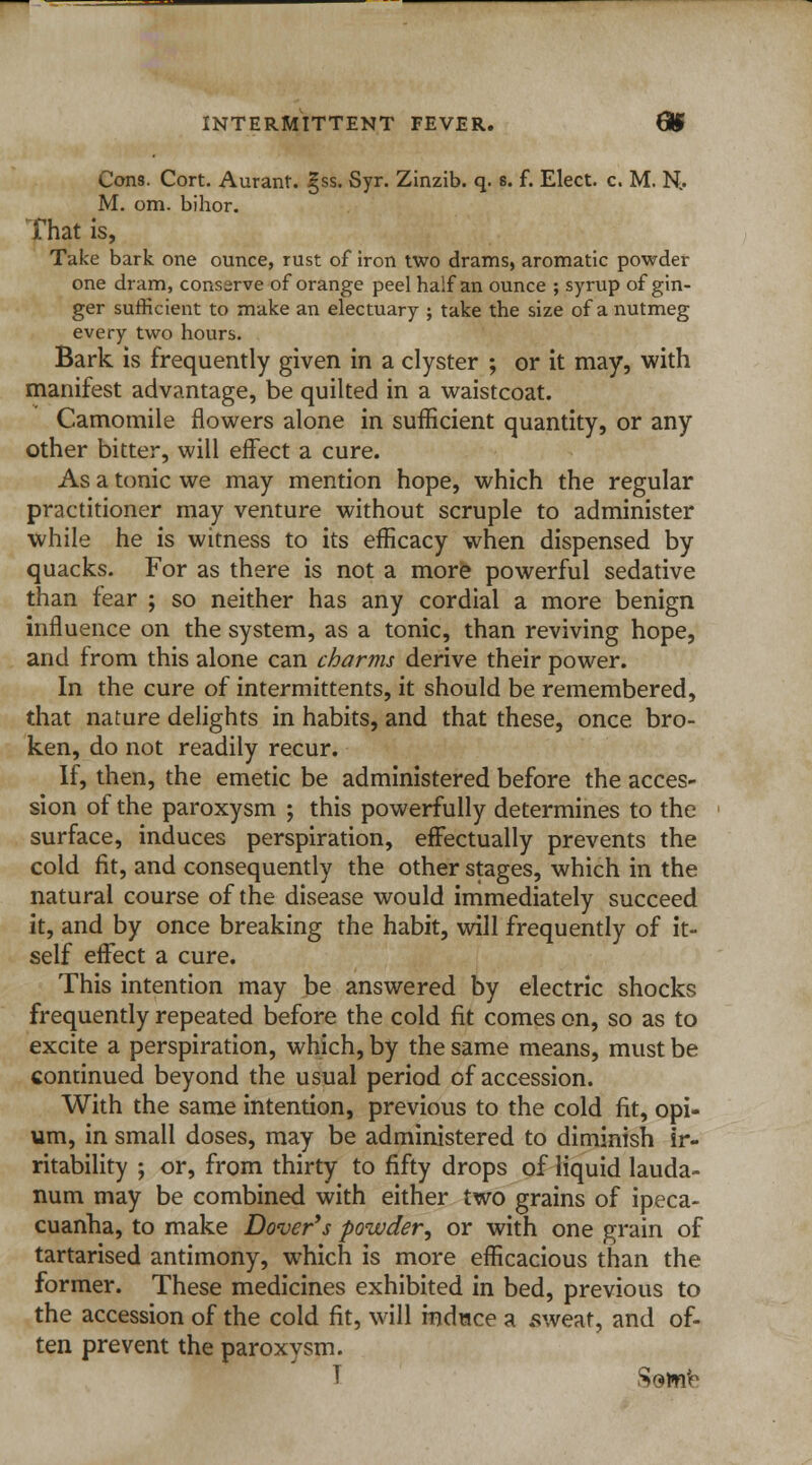 INTERMITTENT FEVER. 8$ Cons. Cort. Aurant. §ss. Syr. Zinzib. q. s. f. Elect, c. M. H' M. om. bihor. That is, Take bark one ounce, rust of iron two drams, aromatic powder one dram, conserve of orange peel half an ounce ; syrup of gin- ger sufficient to make an electuary ; take the size of a nutmeg every two hours. Bark is frequently given in a clyster ; or it may, with manifest advantage, be quilted in a waistcoat. Camomile flowers alone in sufficient quantity, or any other bitter, will effect a cure. As a tonic we may mention hope, which the regular practitioner may venture without scruple to administer while he is witness to its efficacy when dispensed by quacks. For as there is not a more powerful sedative than fear ; so neither has any cordial a more benign influence on the system, as a tonic, than reviving hope, and from this alone can charms derive their power. In the cure of intermittents, it should be remembered, that nature delights in habits, and that these, once bro- ken, do not readily recur. If, then, the emetic be administered before the acces- sion of the paroxysm ; this powerfully determines to the surface, induces perspiration, effectually prevents the cold fit, and consequently the other stages, which in the natural course of the disease would immediately succeed it, and by once breaking the habit, will frequently of it- self effect a cure. This intention may be answered by electric shocks frequently repeated before the cold fit comes on, so as to excite a perspiration, which, by the same means, must be continued beyond the usual period of accession. With the same intention, previous to the cold fit, opi- um, in small doses, may be administered to diminish ir- ritability ; or, from thirty to fifty drops of liquid lauda- num may be combined with either two grains of ipeca- cuanha, to make Dover's powder^ or with one grain of tartarised antimony, which is more efficacious than the former. These medicines exhibited in bed, previous to the accession of the cold fit, will induce a .sweat, and of- ten prevent the paroxvsm.