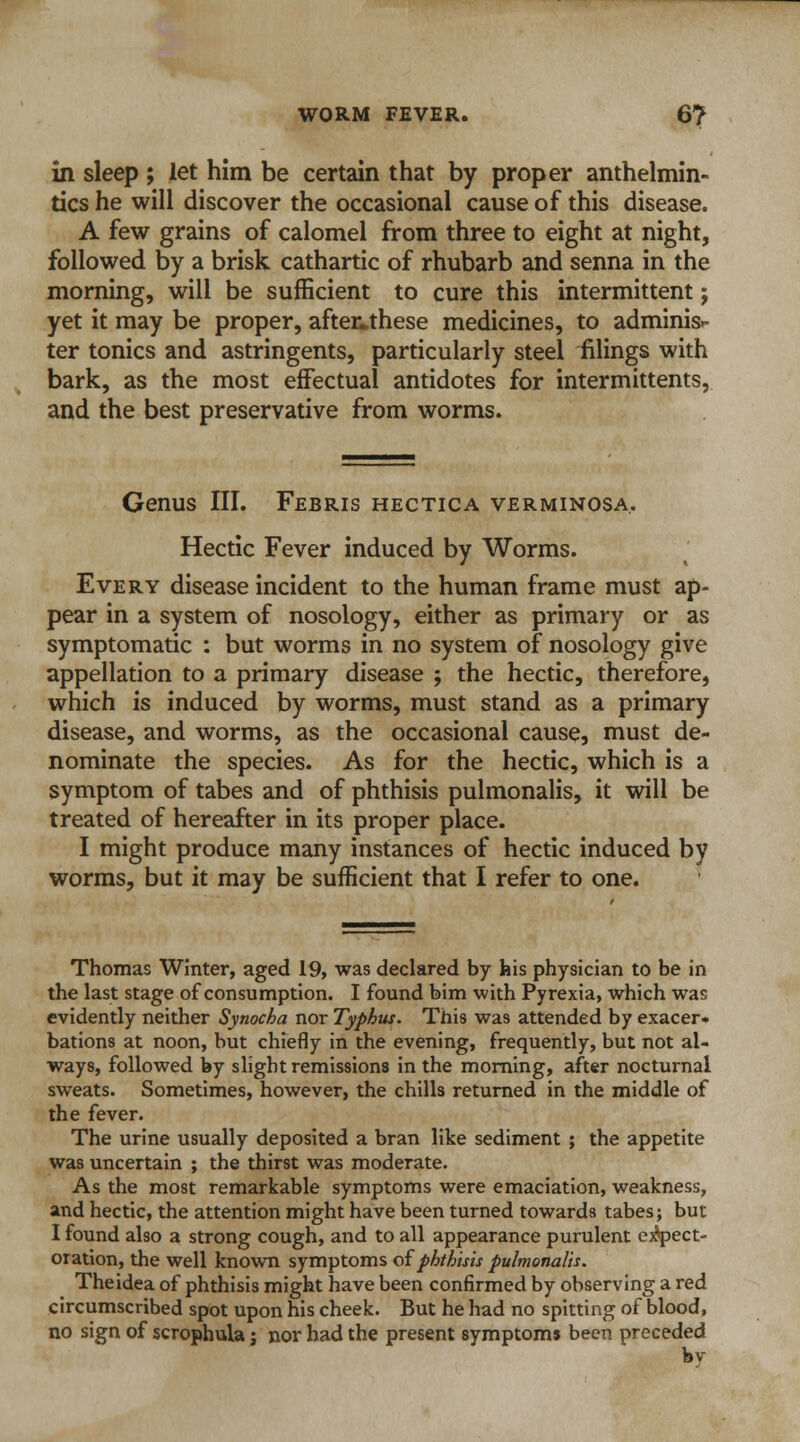 WORM FEVER. 6? in sleep ; let him be certain that by proper anthelmin- tics he will discover the occasional cause of this disease. A few grains of calomel from three to eight at night, followed by a brisk cathartic of rhubarb and senna in the morning, will be sufficient to cure this intermittent j yet it may be proper, after*these medicines, to adminis- ter tonics and astringents, particularly steel filings with bark, as the most effectual antidotes for intermittents, and the best preservative from worms. Genus III. Febris hectica verminosa. Hectic Fever induced by Worms. Every disease incident to the human frame must ap- pear in a system of nosology, either as primary or as symptomatic : but worms in no system of nosology give appellation to a primary disease ; the hectic, therefore, which is induced by worms, must stand as a primary disease, and worms, as the occasional cause, must de- nominate the species. As for the hectic, which is a symptom of tabes and of phthisis pulmonalis, it will be treated of hereafter in its proper place. I might produce many instances of hectic induced by worms, but it may be sufficient that I refer to one. Thomas Winter, aged 19, was declared by his physician to be in the last stage of consumption. I found bim with Pyrexia, which was evidently neither Synocha nor Typhus. This was attended by exacer- bations at noon, but chiefly in the evening, frequently, but not al- ways, followed by slight remissions in the morning, after nocturnal sweats. Sometimes, however, the chills returned in the middle of the fever. The urine usually deposited a bran like sediment ; the appetite was uncertain ; the thirst was moderate. As the most remarkable symptoms were emaciation, weakness, and hectic, the attention might have been turned towards tabes; but I found also a strong cough, and to all appearance purulent expect- oration, the well known symptoms of phthisis pulmonalis. The idea of phthisis might have been confirmed by observing a red circumscribed spot upon his cheek. But he had no spitting of blood, no sign of scrophula j nor had the present symptoms been preceded hv