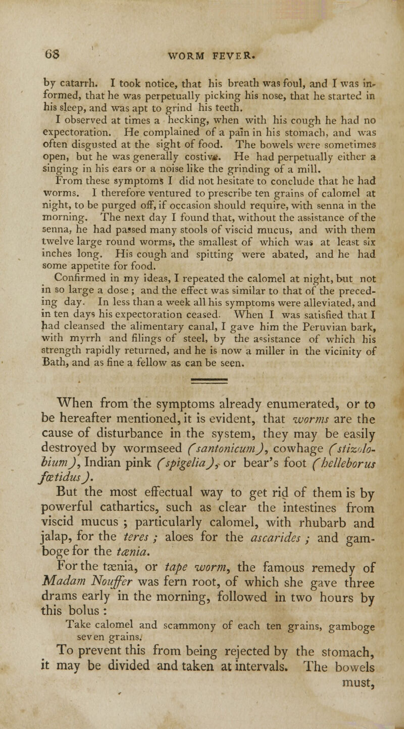 tJS WORM FEVER. by catarrh. I took notice, that his breath was foul, and I was in- formed, that he was perpetually picking his nose, that he started in his sleep, and was apt to grind his teeth. I observed at times a becking, when with his cough he had no expectoration. He complained of a pain in his stomach, and whs often disgusted at the sight of food. The bowels were sometimes open, but he was generally costiv*. He had perpetually either a singing in his ears or a noise like the grinding of a mill. From these symptoms I did not hesitate to conclude that he had worms. I therefore ventured to prescribe ten grains of calomel at night, to be purged off, if occasion should require, with senna in the morning. The next day I found that, without the assistance of the senna, he had passed many stools of viscid mucus, and with them twelve large round worms, the smallest of which was at least six inches long. His cough and spitting were abated, and he had some appetite for food. Confirmed in my ideas, I repeated the calomel at night, but not in so large a dose ; and the effect was similar to that of the preced- ing day. In less than a week all his symptoms were alleviated, and in ten day9 his expectoration ceased. When I was satisfied that I had cleansed the alimentary canal, I gave him the Peruvian bark, with myrrh and filings of steel, by the assistance of which his strength rapidly returned, and he is now a miller in the vicinity of Bath, and as fine a fellow as can be seen. When from the symptoms already enumerated, or to be hereafter mentioned, it is evident, that worms are the cause of disturbance in the system, they may be easily destroyed by wormseed (santonicum), cowhage fstizolo- biumj, Indian pink (spigelia)? or bear's foot (helleborus JktidusJ. But the most effectual way to get rid of them is by powerful cathartics, such as clear the intestines from viscid mucus ; particularly calomel, with rhubarb and jalap, for the teres ; aloes for the ascarides ; and gam- boge for the tania. For the tasnia, or tape worm, the famous remedy of Madam Nouffer was fern root, of which she gave three drams early in the morning, followed in two hours by this bolus: Take calomel and scammony of each ten grains, gamboge seven grains.' To prevent this from being rejected by the stomach, it may be divided and taken at intervals. The bowels must,