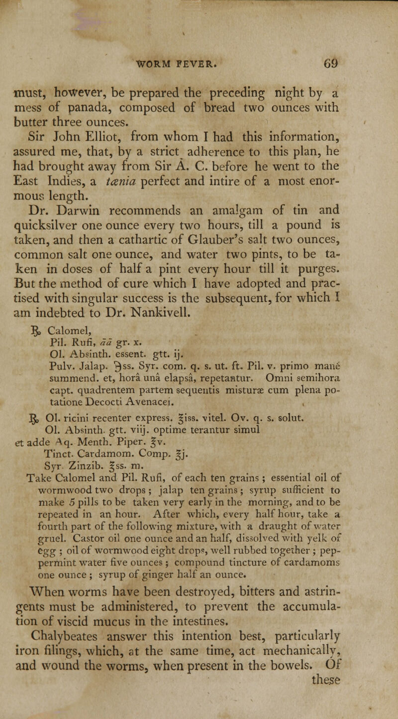 must, however, be prepared the preceding night by a mess of panada, composed of bread two ounces with butter three ounces. Sir John Elliot, from whom I had this information, assured me, that, by a strict adherence to this plan, he had brought away from Sir A. C. before he went to the East Indies, a tania perfect and intire of a most enor- mous length. Dr. Darwin recommends an amalgam of tin and quicksilver one ounce every two hours, till a pound is taken, and then a cathartic of Glauber's salt two ounces, common salt one ounce, and water two pints, to be ta- ken in doses of half a pint every hour till it purges. But the method of cure which I have adopted and prac- tised with singular success is the subsequent, for which I am indebted to Dr. Nankivell. 5» Calomel, Pil. Rufi, ad gr. x. Ol. Absinth, essent. gtt. ij. Pulv. Jalap. 3SS- Syr. com. q. s. ut. ft. Pil. v. primo mane summend. et, hora una elapsa, repetantur. Omni semihora capt. quadrentem partem sequentis misturae cum plena po- tatione Decocti Avenacei. I£> 01. ricini recenter express. |iss. vitel. Ov. q. s. solut. Ol. Absinth, gtt. viij. optime terantur simul etadde Aq. Menth. Piper. |v. Tinct. Cardamom. Comp. £j. Syr Zinzib. |ss. m. Take Calomel and Pil. Rufi, of each ten grains; essential oil of wormwood two drops; jalap ten grains ; syrup sufficient to make 5 pills to be taken very early in the morning, and to be repeated in an hour. After which, every half hour, take a fourth part of the following mixture, with a draught of water gruel. Castor oil one ounce and an half, dissolved with yelk of egg ; oil of wormwood eight drop?, well rubbed together ; pep- permint water five ounces ; compound tincture of cardamoms one ounce ; syrup of ginger half an ounce. When worms have been destroyed, bitters and astrin- gents must be administered, to prevent the accumula- tion of viscid mucus in the intestines. Chalybeates answer this intention best, particularly iron filings, which, at the same time, act mechanically, and wound the worms, when present in the bowels. Of these
