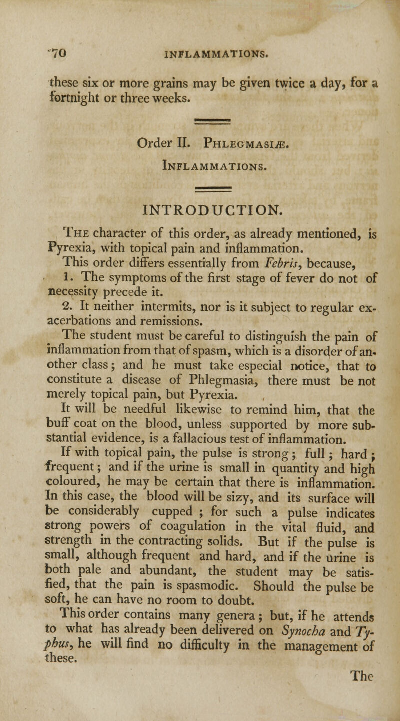 these six or more grains may be given twice a day, for a fortnight or three weeks. Order II. Phlegmasia. Inflammations. INTRODUCTION. The character of this order, as already mentioned, is Pyrexia, with topical pain and inflammation. This order differs essentially from Febris, because, 1. The symptoms of the first stage of fever do not of necessity precede it. 2. It neither intermits, nor is it subject to regular ex- acerbations and remissions. The student must be careful to distinguish the pain of inflammation from that of spasm, which is a disorder of an- other class; and he must take especial notice, that to constitute a disease of Phlegmasia, there must be not merely topical pain, but Pyrexia. It will be needful likewise to remind him, that the buff coat on the blood, unless supported by more sub- stantial evidence, is a fallacious test of inflammation. If with topical pain, the pulse is strong ; full; hard ; frequent; and if the urine is small in quantity and high coloured, he may be certain that there is inflammation. In this case, the blood will be sizy, and its surface will be considerably cupped ; for such a pulse indicates strong powers of coagulation in the vital fluid, and strength in the contracting solids. But if the pulse is small, although frequent and hard, and if the urine is both pale and abundant, the student may be satis- fied, that the pain is spasmodic. Should the pulse be soft, he can have no room to doubt. This order contains many genera; but, if he attends to what has already been delivered on Synocha and Ty- phus, he will find no difficulty in the management of these. The