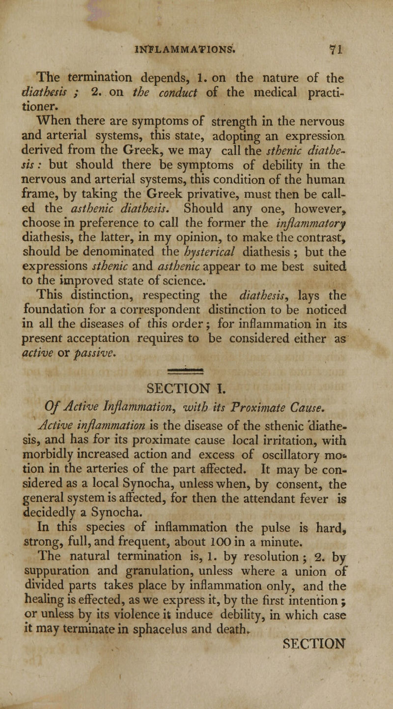 The termination depends, 1. on the nature of the diathesis ; 2. on the conduct of the medical practi- tioner. When there are symptoms of strength in the nervous and arterial systems, this state, adopting an expression derived from the Greek, we may call the sthenic diathe- sis : but should there be symptoms of debility in the nervous and arterial systems, this condition of the human frame, by taking the Greek privative, must then be call- ed the asthenic diathesis. Should any one, however, choose in preference to call the former the inflammatory diathesis, the latter, in my opinion, to make the contrast, should be denominated the hysterical diathesis ; but the expressions sthenic and asthenic appear to me best suited to the improved state of science. This distinction, respecting the diathesis, lays the foundation for a correspondent distinction to be noticed in all the diseases of this order; for inflammation in its present acceptation requires to be considered either as active or passive. SECTION I. Of Active Inflammation, with its Proximate Cause. Active inflammation is the disease of the sthenic 'diathe- sis, and has for its proximate cause local irritation, with morbidly increased action and excess of oscillatory mo* tion in the arteries of the part affected. It may be con- sidered as a local Synocha, unless when, by consent, the general system is affected, for then the attendant fever is decidedly a Synocha. In this species of inflammation the pulse is hard, strong, full, and frequent, about 100 in a minute. The natural termination is, 1. by resolution ; 2. by suppuration and granulation, unless where a union of divided parts takes place by inflammation only, and the healing is effected, as we express it, by the first intention ; or unless by its violence it induce debility, in which case it may terminate in sphacelus and death. SECTION