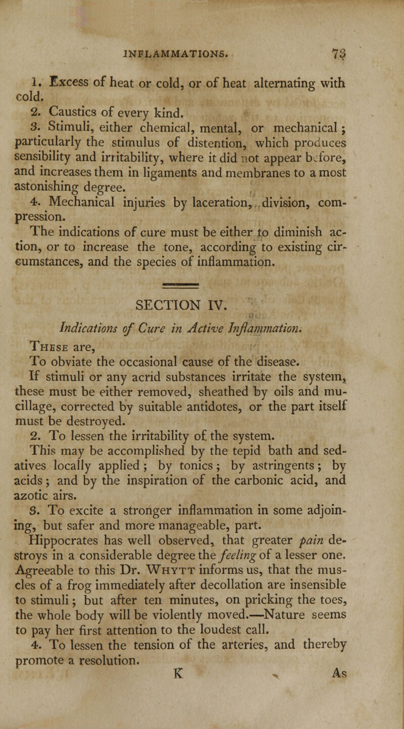 1. Excess of heat or cold, or of heat alternating with cold. 2. Caustics of every kind. 3. Stimuli, either chemical, mental, or mechanical; particularly the stimulus of distention, which produces sensibility and irritability, where it did :iot appear bjfore, and increases them in ligaments and membranes to a most astonishing degree. 4. Mechanical injuries by laceration, division, com- pression. The indications of cure must be either to diminish ac- tion, or to increase the tone, according to existing cir- cumstances, and the species of inflammation. SECTION IV. Indications of Cure in Active Inflammation. These are, To obviate the occasional cause of the disease. If stimuli or any acrid substances irritate the system^ these must be either removed, sheathed by oils and mu- cillage, corrected by suitable antidotes, or the part itself must be destroyed. 2. To lessen the irritability of the system. This may be accomplished by the tepid bath and sed- atives locally applied ; by tonics; by astringents; by acids; and by the inspiration of the carbonic acid, and azotic airs. S. To excite a stronger inflammation in some adjoin- ing, but safer and more manageable, part. Hippocrates has well observed* that greater pain de- stroys in a considerable degree the feeling of a lesser one. Agreeable to this Dr. Whytt informs us, that the mus- cles of a frog immediately after decollation are insensible to stimuli; but after ten minutes, on pricking the toes, the whole body will be violently moved.—Nature seems to pay her first attention to the loudest call. 4. To lessen the tension of the arteries, and thereby promote a resolution. K ^ As