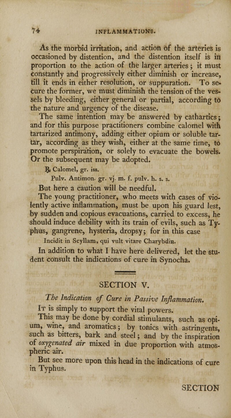 As the morbid irritation, and action of the arteries is occasioned by distention, and the distention itself is in proportion to the action of the larger arteries; it must constantly and progressively either diminish or increase, till it ends in either resolution, or suppuration. To se- cure the former, we must diminish the tension of the ves- sels by bleeding, either general or partial, according to the nature and urgency of the disease. The same intention may be answered by cathartics; and for this purpose practitioners combine calomel with tartarized antimony, adding either opium or soluble tar- tar, according as they wish, either at the same time, to promote perspiration, or solely to evacuate the bowels. Or the subsequent may be adopted. §» Calomel, gr. iss. Pulv. Antimon. gr. vj. m. f. pulv. h. s. s. But here a caution will be needful. The young practitioner, who meets with cases of vio- lently active inflammation, must be upon his guard lest, by sudden and copious evacuations, carried to excess, he should induce debility with its train of evils, such as Ty- phus, gangrene, hysteria, dropsy; for in this case Incidit in Scyllam, qui vult vitare Charybdin. In addition to what I have here delivered, let the stu- dent consult the indications of cure in Synocha. SECTION V. The Indication of Cure in Passive Inflammation. It is simply to support the vital powers. This may be done by cordial stimulants, such as opi- um, wine, and aromatics; by tonics with astringents, such as bitters, bark and steel; and by the inspiration of oxygenated air mixed in due proportion with atmos- pheric air. But see more upon this head in the indications of cure in Typhus.