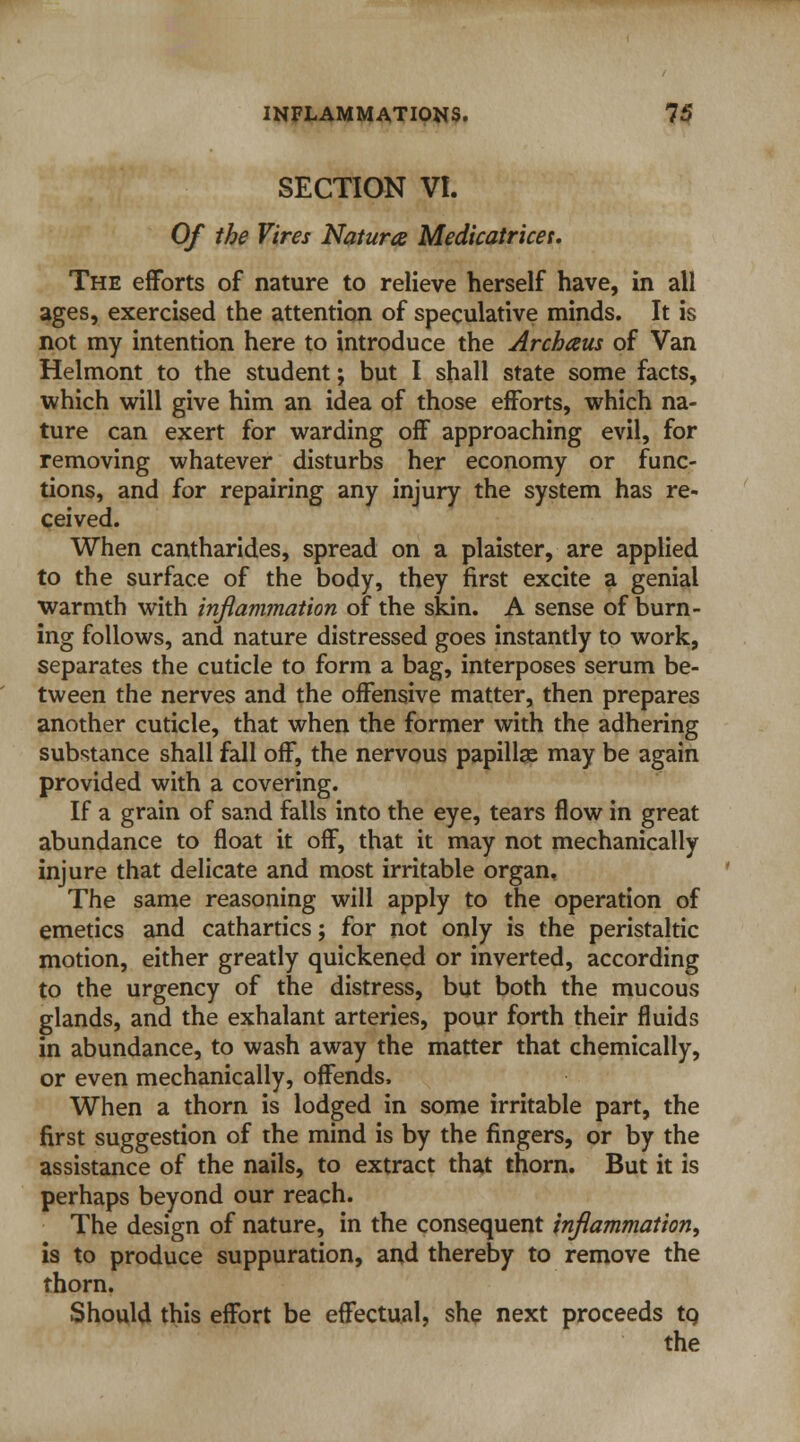 SECTION VI. Of the Vires Natura Medicatrices. The efforts of nature to relieve herself have, in all ages, exercised the attention of speculative minds. It is not my intention here to introduce the Archaus of Van Helmont to the student; but I shall state some facts, which will give him an idea of those efforts, which na- ture can exert for warding off approaching evil, for removing whatever disturbs her economy or func- tions, and for repairing any injury the system has re- ceived. When cantharides, spread on a plaister, are applied to the surface of the body, they first excite a genial warmth with inflammation of the skin. A sense of burn- ing follows, and nature distressed goes instantly to work, separates the cuticle to form a bag, interposes serum be- tween the nerves and the offensive matter, then prepares another cuticle, that when the former with the adhering substance shall fall off, the nervous papillae may be again provided with a covering. If a grain of sand falls into the eye, tears flow in great abundance to float it off, that it may not mechanically injure that delicate and most irritable organ. The same reasoning will apply to the operation of emetics and cathartics; for not only is the peristaltic motion, either greatly quickened or inverted, according to the urgency of the distress, but both the mucous glands, and the exhalant arteries, pour forth their fluids in abundance, to wash away the matter that chemically, or even mechanically, offends. When a thorn is lodged in some irritable part, the first suggestion of the mind is by the fingers, or by the assistance of the nails, to extract that thorn. But it is perhaps beyond our reach. The design of nature, in the consequent inflammation, is to produce suppuration, and thereby to remove the thorn. Should this effort be effectual, she next proceeds to.