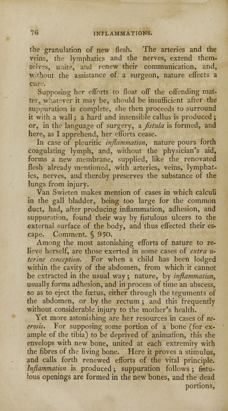 the granulation of new flesh. The arteries and the veins, the lymphatics and the nerves, extend them- selves, unite, and renew their communication, and, without the assistance of a surgeon, nature effects a cure. Supposing her efforts to float off the offending mat- ter, whatever it may be, should be insufficient after the suppuration is complete, she then proceeds to surround it with a wall; a hard and insensible callus is produced ; or, in the language of surgery, a fistula is formed, and here, as I apprehend, her efforts cease. In case of pleuritic inflammation, nature pours forth coagulating lymph, and, without the physician's aid, forms a new membrane, supplied, like the renovated flesh already mentioned, with arteries, veins, lymphat- ics, nerves, and thereby preserves the substance of the lungs from injury. Van Swieten makes mention of cases in which calculi in the gall bladder, being too large for the common duct, had, after producing inflammation, adhesion, and suppuration, found their way by fistulous ulcers to the external surface of the body, and thus effected their es- cape. Comment. § 950. Among the most astonishing efforts of nature to re- lieve herself, are those exerted in some cases of extra u- ferine conception. For when a child has been lodged within the cavity of the abdomen, from which it cannot be extracted in the usual way; nature, by inflammation, usually forms adhesion, and in process of time an abscess, so as to eject the foetus, either through the teguments of the abdomen, or by the rectum ; and this frequently without considerable injury to the mother's health. Yet more astonishing are her resources in cases of ne- erosis. For supposing some portion of a bone (for ex- ample of the tibia) to be deprived of animation, this she envelops with new bone, united at each extremity with the fibres of the living bone. Here it proves a stimulus, and calls forth renewed efforts of the vital principle. Inflammation is produced; suppuration follows; fistu- lous openings are formed in the new bones, and the dead portions,
