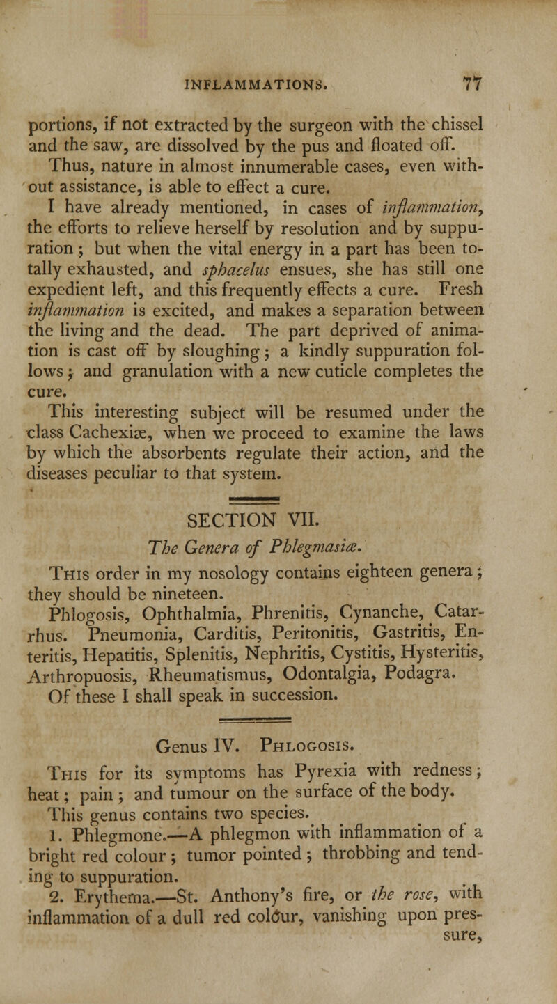 portions, if not extracted by the surgeon with the chissel and the saw, are dissolved by the pus and floated off. Thus, nature in almost innumerable cases, even with- out assistance, is able to effect a cure. I have already mentioned, in cases of inflammation, the efforts to relieve herself by resolution and by suppu- ration ; but when the vital energy in a part has been to- tally exhausted, and sphacelus ensues, she has still one expedient left, and this frequently effects a cure. Fresh inflammation is excited, and makes a separation between the living and the dead. The part deprived of anima- tion is cast off by sloughing; a kindly suppuration fol- lows ; and granulation with a new cuticle completes the cure. This interesting subject will be resumed under the class Cachexiae, when we proceed to examine the laws by which the absorbents regulate their action, and the diseases peculiar to that system. SECTION VII. The Genera of Phlegmasia. This order in my nosology contains eighteen genera; they should be nineteen. Phlogosis, Ophthalmia, Phrenitis, Cynanche, Catar- rhus. Pneumonia, Carditis, Peritonitis, Gastritis, En- teritis, Hepatitis, Splenitis, Nephritis, Cystitis, Hysteritis, Arthropuosis, Rheumatismus, Odontalgia, Podagra. Of these I shall speak in succession. Genus IV. Phlogosis. This for its symptoms has Pyrexia with redness; heat; pain ; and tumour on the surface of the body. This genus contains two species. 1. Phlegmone.—A phlegmon with inflammation of a bright red colour ; tumor pointed ; throbbing and tend- ing to suppuration. 2. Erythema.—St. Anthony's fire, or the rose, with inflammation of a dull red coMur, vanishing upon pres- sure,