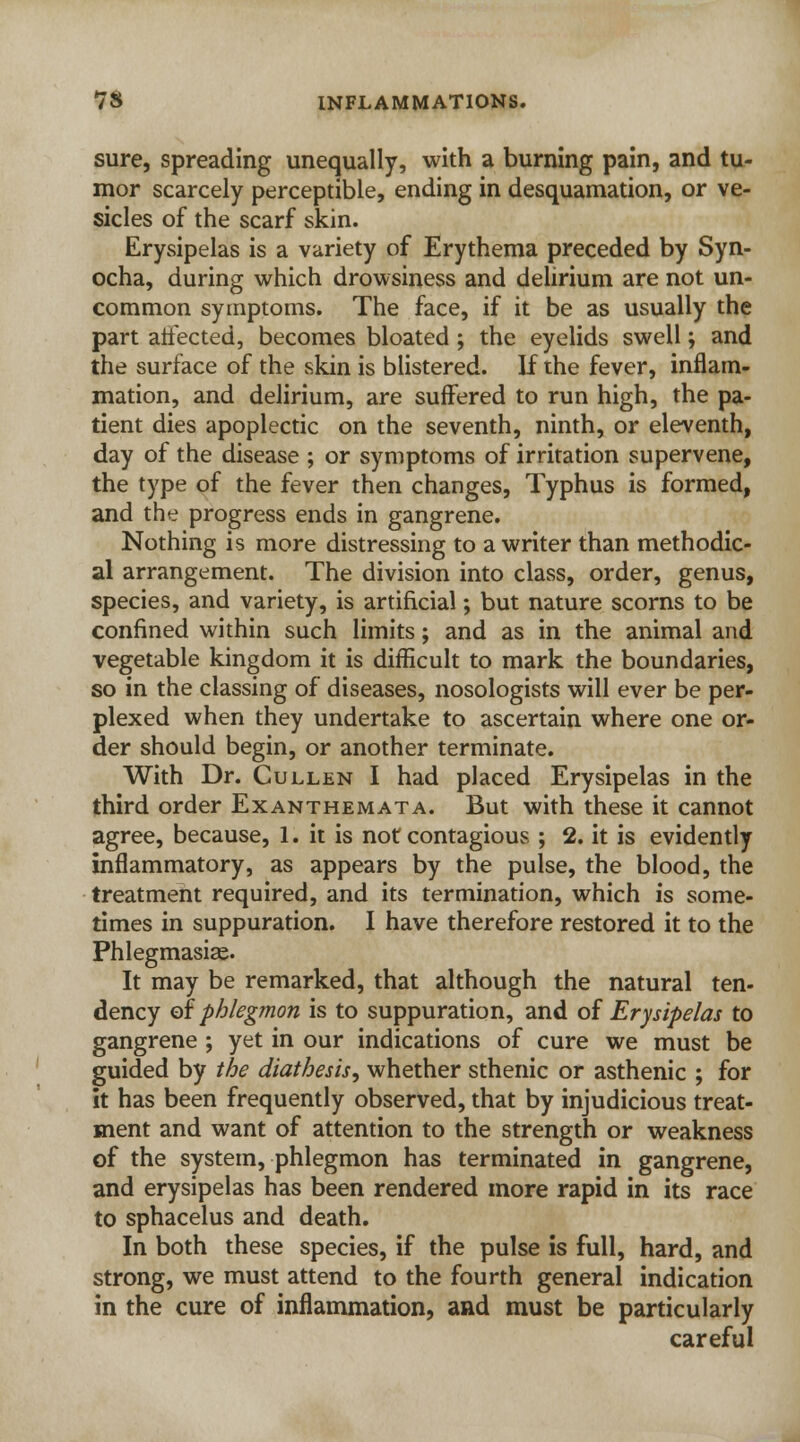 sure, spreading unequally, with a burning pain, and tu- mor scarcely perceptible, ending in desquamation, or ve- sicles of the scarf skin. Erysipelas is a variety of Erythema preceded by Syn- ocha, during which drowsiness and delirium are not un- common symptoms. The face, if it be as usually the part atfected, becomes bloated ; the eyelids swell; and the surface of the skin is blistered. If the fever, inflam- mation, and delirium, are suffered to run high, the pa- tient dies apoplectic on the seventh, ninth, or eleventh, day of the disease ; or symptoms of irritation supervene, the type of the fever then changes, Typhus is formed, and the progress ends in gangrene. Nothing is more distressing to a writer than methodic- al arrangement. The division into class, order, genus, species, and variety, is artificial; but nature scorns to be confined within such limits; and as in the animal and vegetable kingdom it is difficult to mark the boundaries, so in the classing of diseases, nosologists will ever be per- plexed when they undertake to ascertain where one or- der should begin, or another terminate. With Dr. Cullen I had placed Erysipelas in the third order Exanthemata. But with these it cannot agree, because, 1. it is not contagious ; 2. it is evidently inflammatory, as appears by the pulse, the blood, the treatment required, and its termination, which is some- times in suppuration. I have therefore restored it to the Phlegmasia?. It may be remarked, that although the natural ten- dency of phlegmon is to suppuration, and of Erysipelas to gangrene ; yet in our indications of cure we must be guided by the diathesis, whether sthenic or asthenic ; for it has been frequently observed, that by injudicious treat- ment and want of attention to the strength or weakness of the system, phlegmon has terminated in gangrene, and erysipelas has been rendered more rapid in its race to sphacelus and death. In both these species, if the pulse is full, hard, and strong, we must attend to the fourth general indication in the cure of inflammation, and must be particularly careful