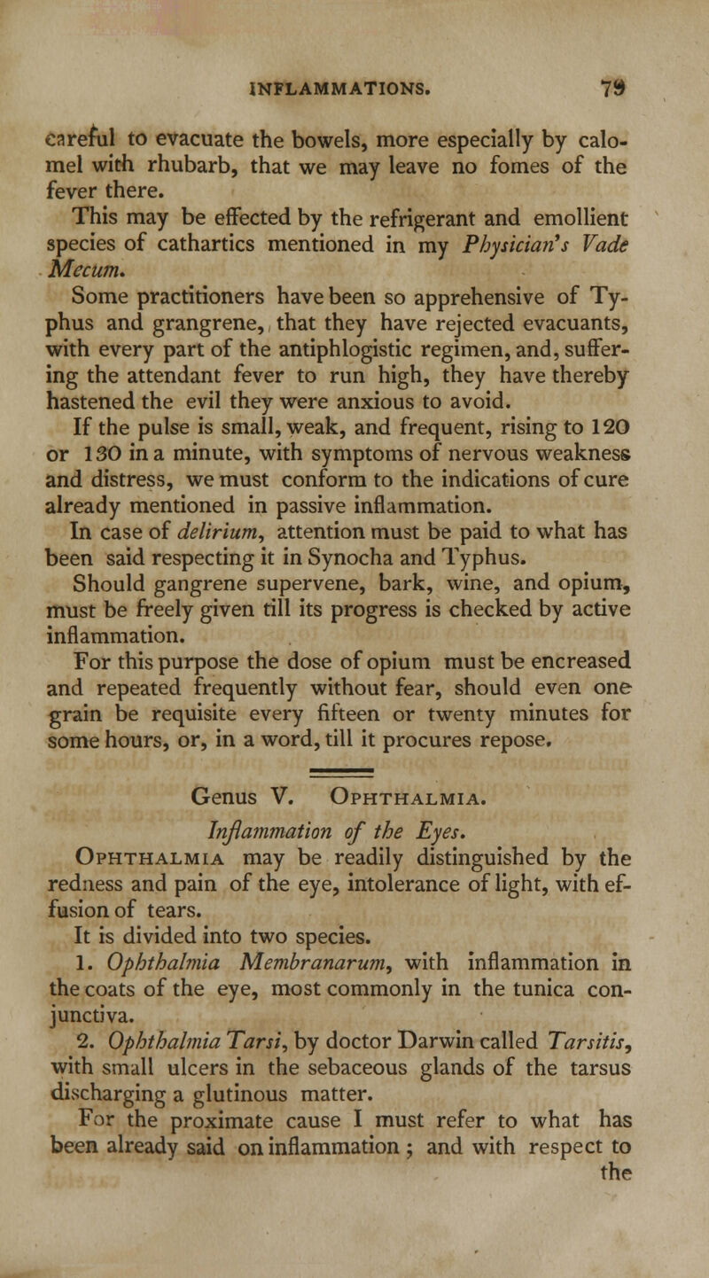 careful to evacuate the bowels, more especially by calo- mel with rhubarb, that we may leave no fomes of the fever there. This may be effected by the refrigerant and emollient species of cathartics mentioned in my Physician's Vade Mecum. Some practitioners have been so apprehensive of Ty- phus and grangrene, that they have rejected evacuants, with every part of the antiphlogistic regimen, and, suffer- ing the attendant fever to run high, they have thereby hastened the evil they were anxious to avoid. If the pulse is small, weak, and frequent, rising to 120 or 130 in a minute, with symptoms of nervous weakness and distress, we must conform to the indications of cure already mentioned in passive inflammation. In case of delirium, attention must be paid to what has been said respecting it in Synocha and Typhus. Should gangrene supervene, bark, wine, and opium, must be freely given till its progress is checked by active inflammation. For this purpose the dose of opium must be encreased and repeated frequently without fear, should even one grain be requisite every fifteen or twenty minutes for some hours, or, in a word, till it procures repose. Genus V. Ophthalmia. Inflammation of the Eyes* Ophthalmia may be readily distinguished by the redness and pain of the eye, intolerance of light, with ef- fusion of tears. It is divided into two species. 1. Ophthalmia Membranarum, with inflammation in the coats of the eye, most commonly in the tunica con- junctiva. 2. Ophthalmia Tarsi„ by doctor Darwin called Tarsitis, with small ulcers in the sebaceous glands of the tarsus discharging a glutinous matter. For the proximate cause I must refer to what has been already said on inflammation ; and with respect to the