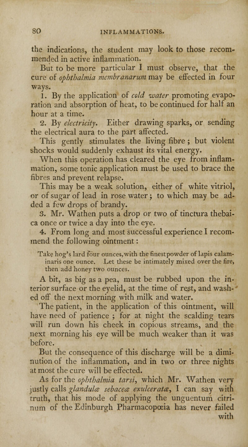 the indications, the student may look to those recom- mended in active inflammation. But to be more particular I must observe, that the cure of ophthalmia membranarum may be effected in four ways. 1. By the application of cold water promoting evapo- ration and absorption of heat, to be continued for half an hour at a time. 2. By electricity. Either drawing sparks, or sending the electrical aura to the part affected. This gently stimulates the living fibre ; but violent shocks would suddenly exhaust its vital energy. When this operation has cleared the eye from inflam- mation, some tonic application must be used to brace the fibres and prevent relapse. This may be a weak solution, either of white vitriol, or of sugar of lead in rose water; to which may be ad- ded a few drops of brandy. 3. Mr. Wathen puts a drop or two of tinctura thebai- ca once or twice a day into the eye. 4. From long and most successful experience I recom- mend the following ointment: Take hog's lard four ounces, with the finestpowder of lapis calam- inaris one ounce. Let these be intimately mixed over the fire, then add honey two ounces. A bit, as big as a pea, must be rubbed upon the in- terior surface or the eyelid, at the time of rest, and wash-' ed off the next morning with milk and water. The patient, in the application of this ointment, will have need of patience ; for at night the scalding tears will run down his cheek in copious streams, and the next morning his eye will be much weaker than it was before. But the consequence of this discharge will be a dimi- nution of the inflammation, and in two or three nights at most the cure will be effected. As for the ophthalmia tarsi, which Mr. Wathen very justly calls ^/^wt/z//^ sebaceae exulcerata, I can say with truth, that his mode of applying the unguentum citri- num of the Edinburgh Pharmacopoeia has never failed with
