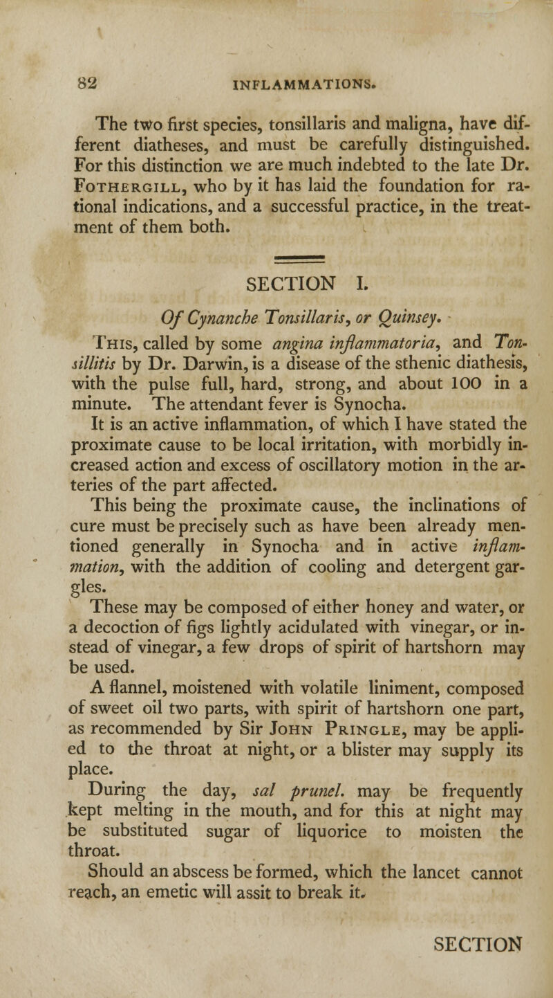 The two first species, tonsillaris and maligna, have dif- ferent diatheses, and must be carefully distinguished. For this distinction we are much indebted to the late Dr. Fothergill, who by it has laid the foundation for ra- tional indications, and a successful practice, in the treat- ment of them both. SECTION I. Of Cynanche Tonsillaris, or Quinsey, This, called by some angina inflammatoria, and Ton- sillitis by Dr. Darwin, is a disease of the sthenic diathesis, with the pulse full, hard, strong, and about 100 in a minute. The attendant fever is Synocha. It is an active inflammation, of which I have stated the proximate cause to be local irritation, with morbidly in- creased action and excess of oscillatory motion in the ar- teries of the part affected. This being the proximate cause, the inclinations of cure must be precisely such as have been already men- tioned generally in Synocha and in active inflam- mation, with the addition of cooling and detergent gar- gles. These may be composed of either honey and water, or a decoction of figs lightly acidulated with vinegar, or in- stead of vinegar, a few drops of spirit of hartshorn may be used. A flannel, moistened with volatile liniment, composed of sweet oil two parts, with spirit of hartshorn one part, as recommended by Sir John Pringle, may be appli- ed to the throat at night, or a blister may supply its place. During the day, sal prunel. may be frequently kept melting in the mouth, and for this at night may be substituted sugar of liquorice to moisten the throat. Should an abscess be formed, which the lancet cannot reach, an emetic will assit to break it, SECTION