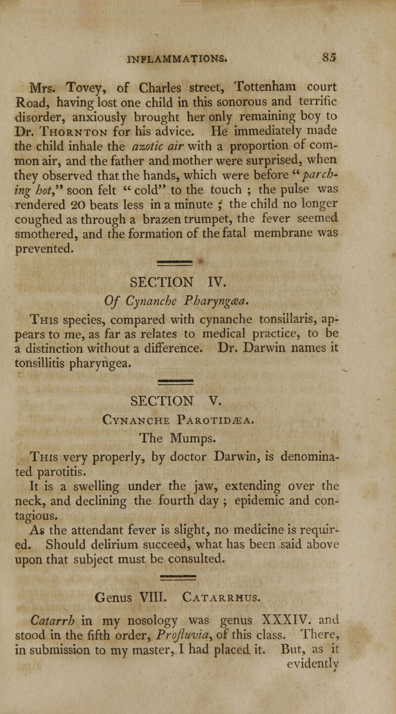 Mrs. Tovey, of Charles street, Tottenham court Road, having lost one child in this sonorous and terrific disorder, anxiously brought her only remaining boy to Dr. Thornton for his advice. He immediately made the child inhale the azotic air with a proportion of com- mon air, and the father and mother were surprised, when they observed that the hands, which were before parch- ing hot soon felt  cold to the touch ; the pulse was rendered 20 beats less in a minute ? the child no longer coughed as through a brazen trumpet, the fever seemed smothered, and the formation of the fatal membrane was prevented. SECTION IV. Of Cynanche Pharynga-a. This species, compared with cynanche tonsillaris, ap- pears to me, as far as relates to medical practice, to be a distinction without a difference. Dr. Darwin names it tonsillitis pharyngea. SECTION V. Cynanche Parotid^ea. The Mumps. This very properly, by doctor Darwin, is denomina- ted parotitis. It is a swelling under the jaw, extending over the neck, and declining the fourth day ; epidemic and con- tagious. As the attendant fever is slight, no medicine is requir- ed. Should delirium succeed, what has been said above upon that subject must be consulted. Genus VIII. Catarrhus. Catarrh in my nosology was genus XXXIV. and stood in the fifth order, Projiuvia, of this class. There, in submission to my master, I had placed it. But, as it evidently