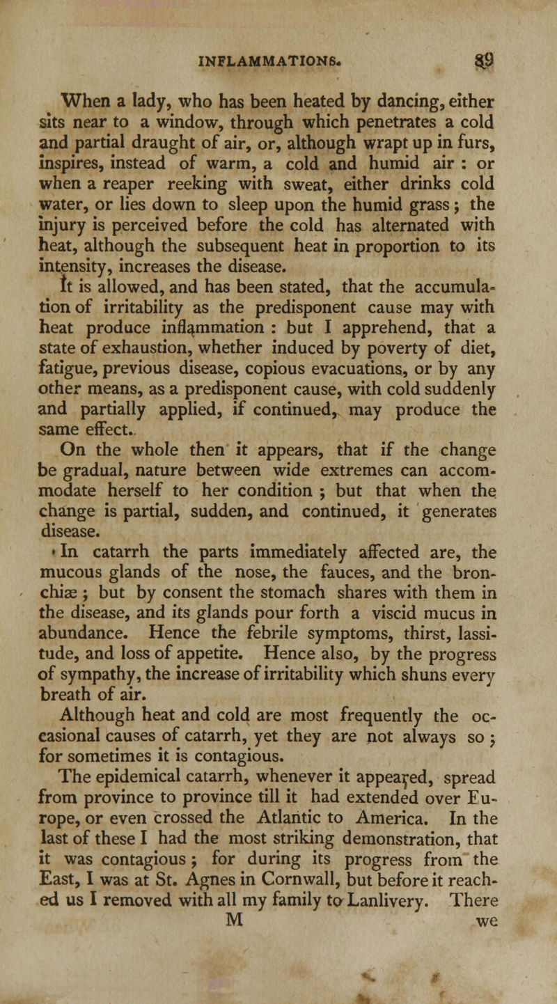 When a lady, who has been heated by dancing, either sits near to a window, through which penetrates a cold and partial draught of air, or, although wrapt up in furs, inspires, instead of warm, a cold and humid air : or when a reaper reeking with sweat, either drinks cold water, or lies down to sleep upon the humid grass; the injury is perceived before the cold has alternated with heat, although the subsequent heat in proportion to its intensity, increases the disease. It is allowed, and has been stated, that the accumula- tion of irritability as the predisponent cause may with heat produce inflammation : but I apprehend, that a state of exhaustion, whether induced by poverty of diet, fatigue, previous disease, copious evacuations, or by any other means, as a predisponent cause, with cold suddenly and partially applied, if continued, may produce the same effect- On the whole then it appears, that if the change be gradual, nature between wide extremes can accom- modate herself to her condition ; but that when the change is partial, sudden, and continued, it generates disease. • In catarrh the parts immediately affected are, the mucous glands of the nose, the fauces, and the bron- chiae ; but by consent the stomach shares with them in the disease, and its glands pour forth a viscid mucus in abundance. Hence the febrile symptoms, thirst, lassi- tude, and loss of appetite. Hence also, by the progress of sympathy, the increase of irritability which shuns every breath of air. Although heat and cold are most frequently the oc- casional causes of catarrh, yet they are not always so -? for sometimes it is contagious. The epidemical catarrh, whenever it appeared, spread from province to province till it had extended over Eu- rope, or even crossed the Atlantic to America. In the last of these I had the most striking demonstration, that it was contagious; for during its progress from the East, I was at St. Agnes in Cornwall, but before it reach- ed us I removed with all my family to Lanlivery. There M we to .