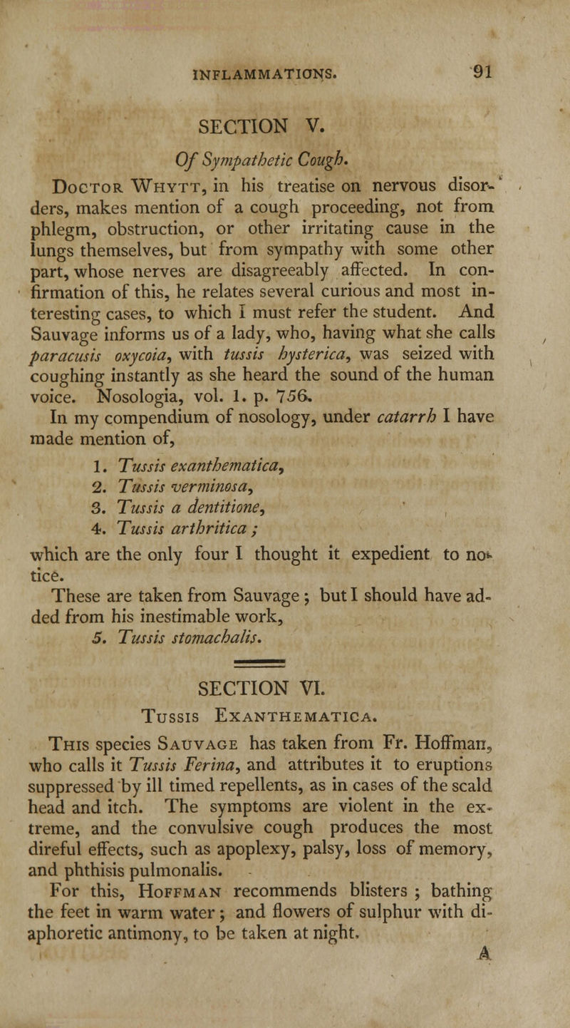 SECTION V. Of Sympathetic Cough. Doctor Whytt, in his treatise on nervous elisor*-' ders, makes mention of a cough proceeding, not from phlegm, obstruction, or other irritating cause in the lungs themselves, but from sympathy with some other part, whose nerves are disagreeably affected. In con- firmation of this, he relates several curious and most in- teresting cases, to which I must refer the student. And Sauvage informs us of a lady, who, having what she calls paracusis oxycoia, with tussis hysterica, was seized with coughing instantly as she heard the sound of the human voice. Nosologia, vol. 1. p. 756. In my compendium of nosology, under catarrh I have made mention of, 1. Tussis exanthematica, 2. Tussis verminosa, 3. Tussis a dentitione, 4. Tussis arthritica ; which are the only four I thought it expedient to no*- tice. These are taken from Sauvage ; but I should have ad- ded from his inestimable work, 5. Tussis stomachalis. SECTION VI. TUSSIS EXANTHEMATICA. This species Sauvage has taken from Fr. Hoffman, who calls it Tussis Ferina, and attributes it to eruptions suppressed by ill timed repellents, as in cases of the scald head and itch. The symptoms are violent in the ex- treme, and the convulsive cough produces the most direful effects, such as apoplexy, palsy, loss of memory, and phthisis pulmonalis. For this, Hoffman recommends blisters ; bathing the feet in warm water; and flowers of sulphur with di- aphoretic antimony, to be taken at night, A