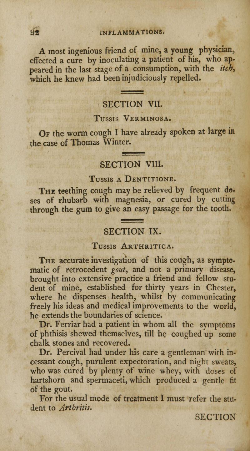 A most ingenious friend of mine, a young physician, effected a cure by inoculating a patient of his, who ap- peared in the last stage of a consumption, with the itch, which he knew had been injudiciously repelled. SECTION VII. Tussis Verminosa. Of the worm cough I have already spoken at large in the case of Thomas Winter. SECTION VIII. Tussis a Dentitione. The teething cough may be relieved by frequent do- ses of rhubarb with magnesia, or cured by cutting through the gum to give an easy passage for the tooth. SECTION IX. Tussis Arthritica. The accurate investigation of this cough, as sympto- matic of retrocedent gout, and not a primary disease, brought into extensive practice a friend and fellow stu- dent of mine, established for thirty years in Chester, where he dispenses health, whilst by communicating freely his ideas and medical improvements to the world, he extends the boundaries of science. Dr. Ferriar had a patient in whom all the symptoms of phthisis shewed themselves, till he coughed up some chalk stones and recovered. Dr. Percival had under his care a gentleman with in- cessant cough, purulent expectoration, and night sweats, who was cured by plenty of wine whey, with doses of hartshorn and spermaceti, which produced a gentle fit of the gout. For the usual mode of treatment I must refer the stu- dent to Arthritis.