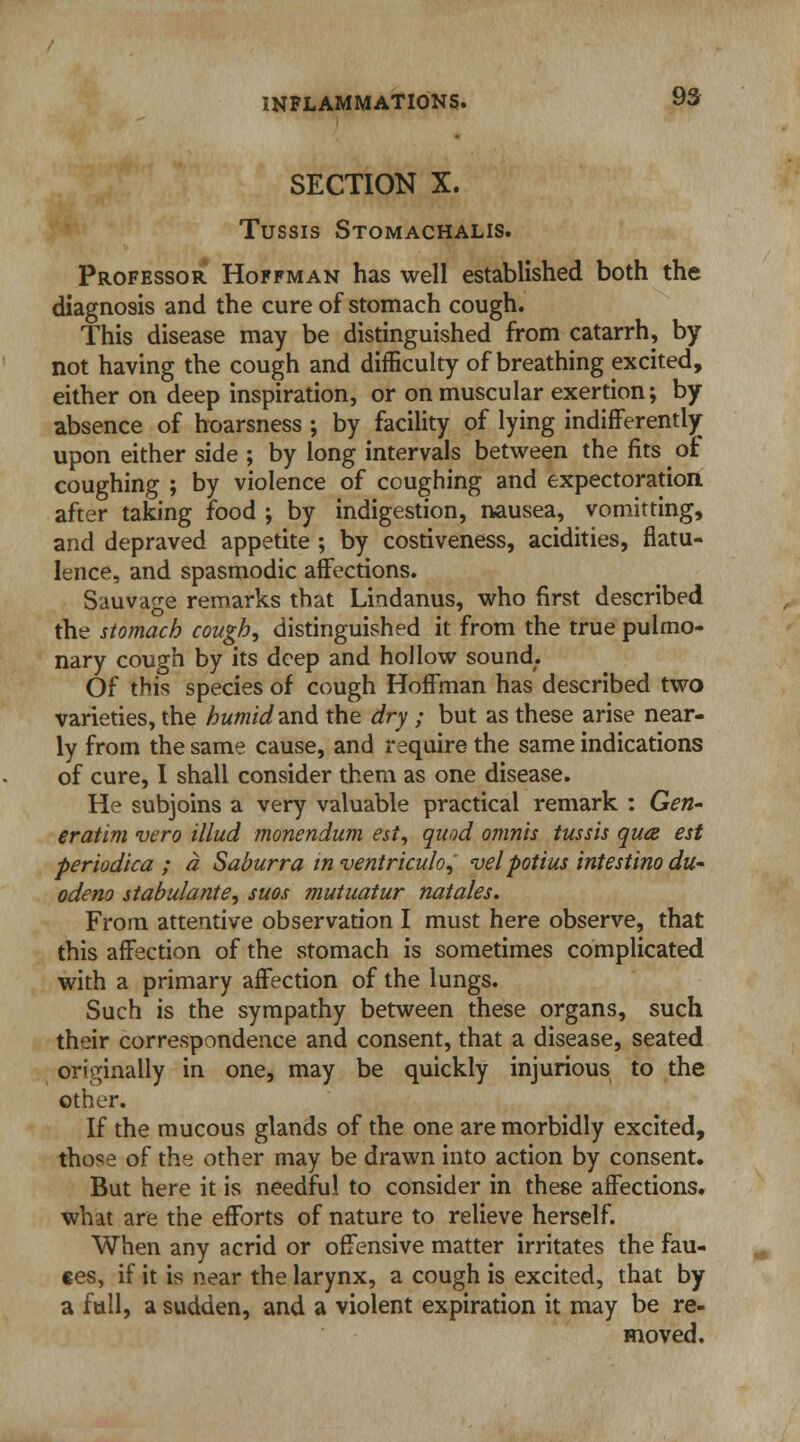 SECTION X. Tussis Stomachalis. Professor Hoffman has well established both the diagnosis and the cure of stomach cough. This disease may be distinguished from catarrh, by not having the cough and difficulty of breathing excited, either on deep inspiration, or on muscular exertion; by absence of hoarsness ; by facility of lying indifferently upon either side ; by long intervals between the fits of coughing ; by violence of coughing and expectoration after taking food ; by indigestion, nausea, vomitting, and depraved appetite ; by costiveness, acidities, flatu- lence, and spasmodic affections. Sauvage remarks that Lindanus, who first described the stomach cough, distinguished it from the true pulmo- nary cough by its deep and hollow sound. Of this species of cough Hoffman has described two varieties, the humidand the dry ; but as these arise near- ly from the same cause, and require the same indications of cure, I shall consider them as one disease. He subjoins a very valuable practical remark : Gen- eratim vero Mud monendum est, quod omnis tussis qua est periodica ; a Saburra in ventriculo, velpotius intestino du~ odeno stabulante, suos mutuatur natales. From attentive observation I must here observe, that this affection of the stomach is sometimes complicated with a primary affection of the lungs. Such is the sympathy between these organs, such their correspondence and consent, that a disease, seated originally in one, may be quickly injurious to the other. If the mucous glands of the one are morbidly excited, those of the other may be drawn into action by consent. But here it is needful to consider in these affections, what are the efforts of nature to relieve herself. When any acrid or offensive matter irritates the fau- ces, if it is near the larynx, a cough is excited, that by a full, a sudden, and a violent expiration it may be re- moved.