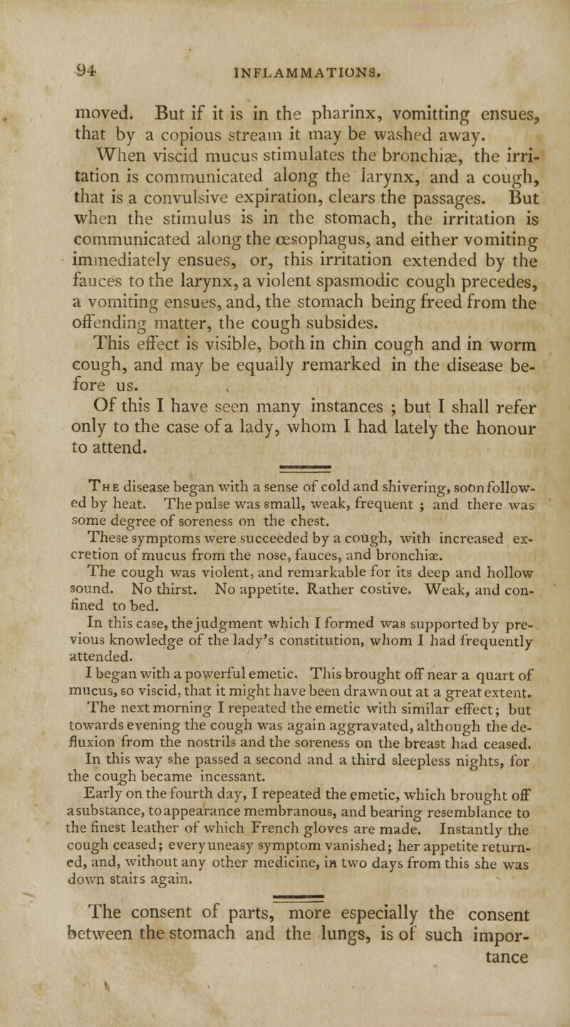 moved. But if it is in the pharinx, vomitting ensues, that by a copious stream it may be washed away. When viscid mucus stimulates the bronchiae, the irri- tation is communicated along the larynx, and a cough, that is a convulsive expiration, clears the passages. But when the stimulus is in the stomach, the irritation is communicated along the oesophagus, and either vomiting immediately ensues, or, this irritation extended by the fauces to the larynx, a violent spasmodic cough precedes, a vomiting ensues, and, the stomach being freed from the offending matter, the cough subsides. This effect is visible, both in chin cough and in worm cough, and may be equally remarked in the disease be- fore us. Of this I have seen many instances ; but I shall refer only to the case of a lady, whom I had lately the honour to attend. The disease began with a sense of cold and shivering, soon follow- ed by heat. The pulse was small, weak, frequent ; and there was some degree of soreness on the chest. These symptoms were succeeded by a cough, with increased ex- cretion of mucus from the nose, fauces, and bronchiae. The cough was violent, and remarkable for its deep and hollow sound. No thirst. No appetite. Rather costive. Weak, and con- fined to bed. In this case, thejudgment which I formed was supported by pre- vious knowledge of the lady's constitution, whom I had frequently attended. I began with a powerful emetic. This brought off near a quart of mucus, so viscid, that it might have been drawn out at a great extent. The next morning I repeated the emetic with similar effect; but towards evening the cough was again aggravated, although the de- fluxion from the nostrils and the soreness on the breast had ceased. In this way she passed a second and a third sleepless nights, for the cough became incessant. Early on the fourth day, I repeated the emetic, which brought off a substance, to appearance membranous, and bearing resemblance to the finest leather of which French gloves are made. Instantly the cough ceased; every uneasy symptom vanished; her appetite return- ed, and, without any other medicine, ia two days from this she was down stairs again. The consent of parts, more especially the consent between the stomach and the lungs, is of such impor- tance