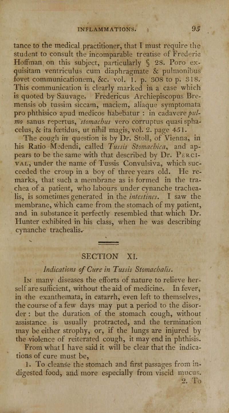 tance to the medical practitioner, that T must require the student to consult the incomparable treatise of Frederic Hoffman on this subject, particularly § 28. Poro ex- quisitam ventriculus cum diaphragmate & pulmonibus fovet communicationem, &c. vol. 1. p. 308 to p. 318. This communication is clearly marked in a case which is quoted by Sauvage. Fredericus Archiepiscopus Bre- mensis ob tussim siccam, maciem, aliaque symptomata pro phthisico apud medicos habebatur : in cadaverepul- mo sanus repertus, stomachus vero corruptus quasi spha- celus, & ita fcetidus, ut nihil magis, vol. 2. page 4.51. The cough in question is by Dr. Stoll, of Vienna, in his Ratio M^dendi, called Tussis S'tomachica, and ap- pears to be the same with that described by Dr. Pilrci- val, under the name of Tussis Convulsiva, which suc- ceeded the croup in a boy of three years old. He re- marks, that such a membrane as is formed in the tra- chea of a patient, who labours under cynanche trachea- lis, is sometimes generated in the intestines. I saw the membrane, which came from the stomach of my patient, and in substance it perfectly resembled that which Dr. Hunter exhibited in his class, when he was describing cynanche trachealis. SECTION XL Indications of Cure in Tussis Stomacbalis. In many diseases the efforts of nature to relieve her- self are sufficient, without the aid of medicine. In fever, in the exanthemata, in catarrh, even left to themselves, the course of a few days may put a period to the disor- der : but the duration of the stomach cough, without assistance is usually protracted, and the termination may be either strophy, or, if the lungs are injured by the violence of reiterated cough, it may end in phthisis. From what I have said it will be clear that the indica- tions of cure must be, 1. To cleanse the stomach and first passages from in- digested food, and more especially from viscid mucus. 2. To