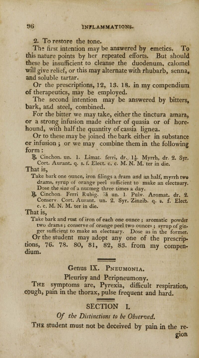 2. To restore the tone. Th- first intention may be answered by emetics. To this nature points by her repeated efforts. But should these be insufficient to cleanse the duodenum, calomel will give relief, or this may alternate with rhubarb, senna, and soluble tartar. Or the prescriptions, 12, 13. 18. in my compendium of therapeutics, may be employed. The second intention may be answered by bitters, bark, and steel, combined. For the bitter we may take, either the tinctura amara, or a strong infusion made either of quasia or of hore- hound, with half the quantity of cassia lignea. Or to these may be joined the bark either in substance or infusion j or we may combine them in the following form: Ifc> Cinchon. un. 1. Limat. ferri, drv 1^. Myrrh, dr. 2. Syr. Cort. Aurant. q. s. f. Elect, c. c. M. N. M. ter in die. That is, Take bark one ounce, iron filings a dram and an half, myrrh twe drams, syrup of orange peel sufficient to make an electuary. Dose the size of a nutmeg three times a day. 5> Cinchon. Ferri Rubig. a un. 1 Pulv. Aromat. dr. 2. Conserv. Cort. Aurant. un. 2. Syr. Zinzib. q. s. f. Elect c. c. M. N. M. ter in die. That is, Take bark and rust of iron of each one ounce ; aromatic powder two drams ; conserve of orange peel two ounces ; syrup of gin- ger sufficient to make an electuary. Dose as in the former. Or the student may adopt any one of the prescrip- tions, 76. 78. 80, 81, 82, 83. from my compen- dium. Genus IX. Pneumonia. Pleurisy and Peripneumony. The symptoms are, Pyrexia, difficult respiration, cough, pain in the thorax, pulse frequent and hard. SECTION I. Of the Distinctions to be Observed. The student must not be deceived by pain in the re- gion
