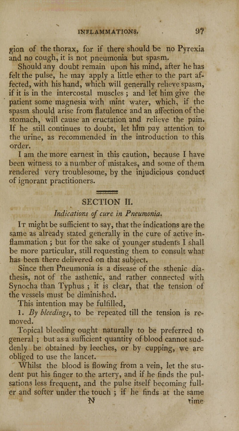 gion of the thorax, for if there should be no Pyrexia and no cough, it is not pneumonia but spasm. Should any doubt remain upon his mind, after he has felt the pulse, he may apply a little ether to the part af- fected, with his hand, which will generally relieve spasm, if it is in the intercostal muscles ; and let him give the patient some magnesia with mint water, which, if the spasm should arise from flatulence and an affection of the stomach, will cause an eructation and relieve the pain* If he still continues to doubt, let him pay attention to the urine, as recommended in the introduction to this order. I am the more earnest in this caution, because I have been witness to a number of mistakes, and some of them rendered very troublesome, by the injudicious conduct of ignorant practitioners. SECTION II. Indications of cure in Pneumonia. It might be sufficient to say, that the indications are the same as already stated generally in the cure of active in- flammation ; but for the sake of younger students I shall be more particular, still requesting them to consult what has been there delivered on that subject. Since then Pneumonia is a disease of the sthenic dia- thesis, not of the asthenic, and rather connected with Synocha than Typhus ; it is clear, that the tension of the vessels must be diminished. This intention may be fulfilled, 1. By bleedings, to be repeated till the tension is re- moved. Topical bleeding ought naturally to be preferred to general ; but as a sufficient quantity of blood cannot sud- denly be obtained by leeches, or by cupping, we are obliged to use the lancet. Whilst the blood is flowing from a vein, let the stu- dent put his finger to the artery, and if he finds the pul- sations less frequent, and the pulse itself becoming fulL- er and softer under the touch ; if he finds at the same N time