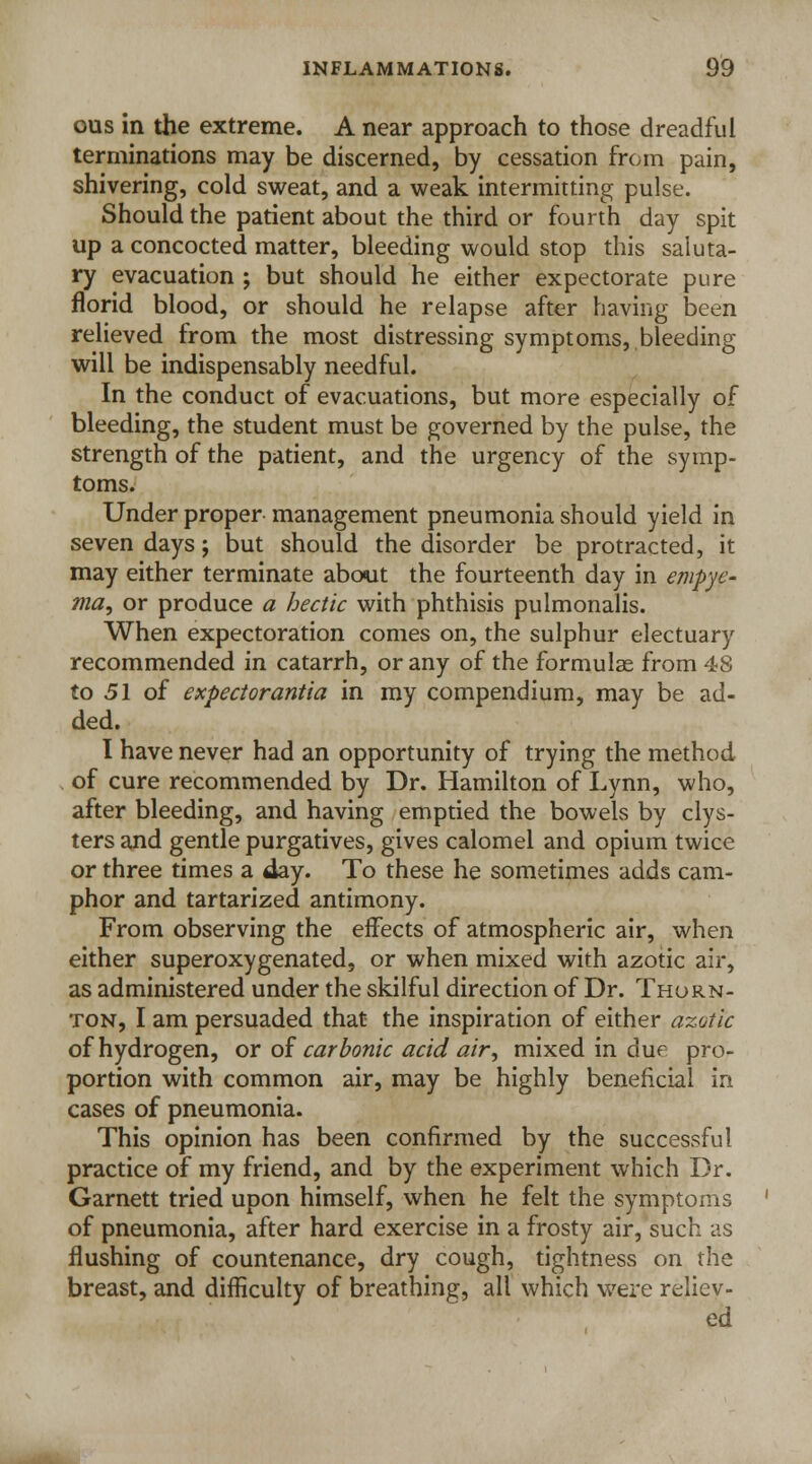 ous in the extreme. A near approach to those dreadful terminations may be discerned, by cessation from pain, shivering, cold sweat, and a weak intermitting pulse. Should the patient about the third or fourth day spit up a concocted matter, bleeding would stop this saluta- ry evacuation ; but should he either expectorate pure florid blood, or should he relapse after having been relieved from the most distressing symptoms, bleeding- will be indispensably needful. In the conduct of evacuations, but more especially of bleeding, the student must be governed by the pulse, the strength of the patient, and the urgency of the symp- toms. Under proper management pneumonia should yield in seven days; but should the disorder be protracted, it may either terminate about the fourteenth day in empye- ma, or produce a hectic with phthisis pulmonalis. When expectoration comes on, the sulphur electuary recommended in catarrh, or any of the formulae from 48 to 51 of expectorantia in my compendium, may be ad- ded. I have never had an opportunity of trying the method of cure recommended by Dr. Hamilton of Lynn, who, after bleeding, and having emptied the bowels by clys- ters and gentle purgatives, gives calomel and opium twice or three times a day. To these he sometimes adds cam- phor and tartarized antimony. From observing the effects of atmospheric air, when either superoxygenated, or when mixed with azotic air, as administered under the skilful direction of Dr. Thorn- ton, I am persuaded that the inspiration of either azotic of hydrogen, or of carbonic acid air, mixed in due pro- portion with common air, may be highly beneficial in cases of pneumonia. This opinion has been confirmed by the successful practice of my friend, and by the experiment which Dr. Garnett tried upon himself, when he felt the symptoms of pneumonia, after hard exercise in a frosty air, such as flushing of countenance, dry cough, tightness on the breast, and difficulty of breathing, all which were reliev- ed