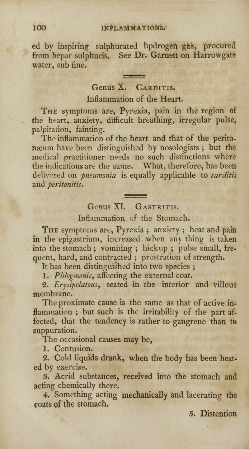 ed by inspiring sulphurated hpdrogen gas, procured from hepar sulphuris. See Dr. Garnett on Harrowgate water, sub fine. Genus X. Carditis. Inflammation of the Heart. The symptoms are, Pyrexia, pain in the region of the heart, anxiety, difficult breathing, irregular pulse, palpitation, fainting. The inflammation of the heart and that of the perito- naeum have been distinguished by nosologists ; but the medical practitioner needs no such distinctions where the indications art the same. What, therefore, has been delivered on pneumonia is equally applicable to carditis. and peritonitis. Genus XI. Gastritis. Inflammation of the Stomach. The symptoms are, Pyrexia ; anxiety ; heat and pain in the epigastrium, increased when any thing is taken into the stomach ; vomiting ; hickup ; pulse small, fre- quent, hard, and contracted ; prostration of strength. It has been distinguished into two species ; 1. Phlegmonic, affecting the external coat. 2. Erysipelatous, seated in the interior and villous membrane. The proximate cause is the same as that of active in- flammation ; but such is the irritability of the part af- fected, that the tendency is rather to gangrene than to suppuration. The occasional causes may be, 1. Contusion. 2. Cold liquids drank, when the body has been heat- ed by exercise. 3. Acrid substances, received into the stomach and acting chemically there. 4. Something acting mechanically and lacerating the coats of the stomach. 5. Distention